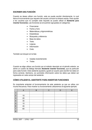 ESCRIBIR UNA FUNCIÓN

Cuando se desea utilizar una función, esta se puede escribir directamente, lo cual
tiene el inconveniente que requiere del usuario conocer la sintaxis exacta. Para ayudar
a los usuarios que no cumplen este requisito se puede utilizar el Asistente para
insertar funciones. Las funciones se encuentran agrupadas en categorías:

                      Financieras
                      Fecha y hora
                      Matemáticas y trigonométricas
                      Estadísticas
                      Búsqueda y referencia
                      Base de datos
                      Texto
                      Lógicas
                      Información
                      Cubo

También se incluyen en la lista

                      Usadas recientemente
                      Todas

Cuando se elige utilizar una función por el método descripto en el párrafo anterior, se
abrirá un cuadro de diálogo llamado Asistente insertar funciones, que es particular
para cada función. Este asistente ayudará y guiará al usuario para escribir los datos en
forma correcta. Asimismo, se suministra información sobre los datos que deben ser
ingresados en cada campo del asistente

CÓMO UTILIZAR EL ASISTENTE PARA INSERTAR FUNCIONES

Es importante entender el funcionamiento de este asistente ya que se utiliza con
mucha frecuencia. Para mostrar su funcionamiento utilizaremos el siguiente ejemplo:

             A                B               C               D              E
  1
  2         10
  3         20
  4         30
  5         10
  6         40
  7         60
  8



EXCEL 2007 – LIFAU - UNT                                                             30
 
