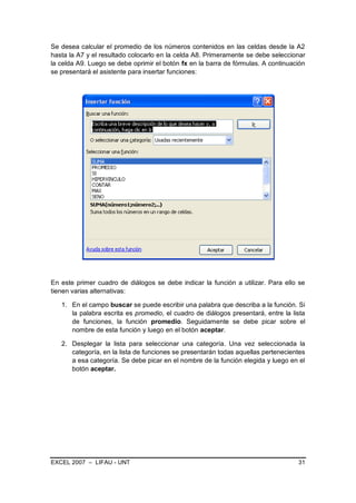 Se desea calcular el promedio de los números contenidos en las celdas desde la A2
hasta la A7 y el resultado colocarlo en la celda A8. Primeramente se debe seleccionar
la celda A9. Luego se debe oprimir el botón fx en la barra de fórmulas. A continuación
se presentará el asistente para insertar funciones:




En este primer cuadro de diálogos se debe indicar la función a utilizar. Para ello se
tienen varias alternativas:

   1. En el campo buscar se puede escribir una palabra que describa a la función. Si
      la palabra escrita es promedio, el cuadro de diálogos presentará, entre la lista
      de funciones, la función promedio. Seguidamente se debe picar sobre el
      nombre de esta función y luego en el botón aceptar.

   2. Desplegar la lista para seleccionar una categoría. Una vez seleccionada la
      categoría, en la lista de funciones se presentarán todas aquellas pertenecientes
      a esa categoría. Se debe picar en el nombre de la función elegida y luego en el
      botón aceptar.




EXCEL 2007 – LIFAU - UNT                                                           31
 