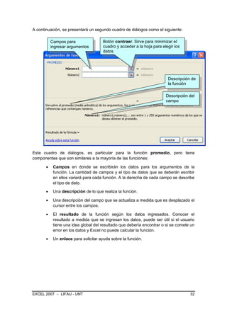 A continuación, se presentará un segundo cuadro de diálogos como el siguiente:

         Campos para                Botón contraer. Sirve para minimizar el
         ingresar argumentos        cuadro y acceder a la hoja para elegir los
                                    datos




                                                                       Descripción de
                                                                       la función

                                                                      Descripción del
                                                                      campo




Este cuadro de diálogos, es particular para la función promedio, pero tiene
componentes que son similares a la mayoría de las funciones:

          Campos en donde se escribirán los datos para los argumentos de la
          función. La cantidad de campos y el tipo de datos que se deberán escribir
          en ellos variará para cada función. A la derecha de cada campo se describe
          el tipo de dato.

          Una descripción de lo que realiza la función.

          Una descripción del campo que se actualiza a medida que es desplazado el
          cursor entre los campos.

          El resultado de la función según los datos ingresados. Conocer el
          resultado a medida que se ingresan los datos, puede ser útil si el usuario
          tiene una idea global del resultado que debería encontrar o si se comete un
          error en los datos y Excel no puede calcular la función.

          Un enlace para solicitar ayuda sobre la función.




EXCEL 2007 – LIFAU - UNT                                                          32
 