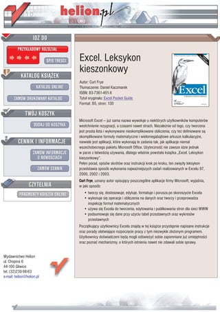 IDZ DO
         PRZYK£ADOWY ROZDZIA£

                           SPIS TRE CI   Excel. Leksykon
                                         kieszonkowy
           KATALOG KSI¥¯EK
                                         Autor: Curt Frye
                      KATALOG ONLINE     T³umaczenie: Daniel Kaczmarek
                                         ISBN: 83-7361-401-X
       ZAMÓW DRUKOWANY KATALOG           Tytu³ orygina³u: Excel Pocket Guide
                                         Format: B5, stron: 130

              TWÓJ KOSZYK
                                         Microsoft Excel — ju¿ sama nazwa wywo³uje u niektórych u¿ytkowników komputerów
                    DODAJ DO KOSZYKA     westchnienie rezygnacji, a czasami nawet strach. Niezale¿nie od tego, czy tworzona
                                         jest prosta lista i wykonywane nieskomplikowane obliczenia, czy te¿ definiowane s¹
                                         skomplikowane formu³y matematyczne i wielomegabajtowe arkusze kalkulacyjne,
         CENNIK I INFORMACJE             niewiele jest aplikacji, które wykonaj¹ te zadania tak, jak aplikacje niemal
                                         wszechobecnego pakietu Microsoft Office. U¿yteczno æ nie zawsze idzie jednak
                   ZAMÓW INFORMACJE      w parze z ³atwo ci¹ u¿ywania, dlatego w³a nie powsta³a ksi¹¿ka „Excel. Leksykon
                     O NOWO CIACH        kieszonkowy”.
                                         Pe³en porad, opisów skrótów oraz instrukcji krok po kroku, ten zwiêz³y leksykon
                       ZAMÓW CENNIK      przedstawia sposób wykonania najwa¿niejszych zadañ realizowanych w Excelu 97,
                                         2000, 2002 i 2003.
                                         Curt Frye, uznany autor opisuj¹cy poszczególne aplikacje firmy Microsoft, wyja nia,
                 CZYTELNIA               w jaki sposób:
          FRAGMENTY KSI¥¯EK ONLINE          • tworzy siê, dostosowuje, edytuje, formatuje i porusza po skoroszycie Excela
                                            • wykonuje siê operacje i obliczenia na danych oraz tworzy i przeprowadza
                                              inspekcjê formu³ matematycznych
                                            • u¿ywa siê Excela do tworzenia, edytowania i publikowania stron dla sieci WWW
                                            • podsumowuje siê dane przy u¿yciu tabel przestawnych oraz wykresów
                                              przestawnych
                                         Pocz¹tkuj¹cy u¿ytkownicy Excela znajd¹ w tej ksi¹¿ce przystêpnie napisane instrukcje
                                         oraz porady u³atwiaj¹ce rozpoczêcie pracy z tym niezwykle z³o¿onym programem.
                                         U¿ytkownicy do wiadczeni bêd¹ mogli od wie¿yæ sobie zapomniane ju¿ umiejêtno ci
                                         oraz poznaæ mechanizmy, o których istnieniu nawet nie zdawali sobie sprawy.


Wydawnictwo Helion
ul. Chopina 6
44-100 Gliwice
tel. (32)230-98-63
e-mail: helion@helion.pl
 