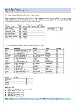 Curso de Excel Avançado
Prof. Luis Orlando Pinheiro Carvalho
Blog do Professor> http://lorlando.blogspot.com/ facebook / Orkut > Luis.teclinux@gmail.com
6) Elaborar a planilha abaixo, fazendo-se o que se pede:
Fazer uma folha de pagamento e calcular o novo salário, baseado no aumento. Se o salário for menor ou igual
a R$ 1.000,00, aumento de 40%. Se for maior que R$ 1.000,00, aumento de 30%. Os valores R$ 360,00 e R$
1.260,00 da primeira linha também deverão ser calculados....
Nome Salário Aumento Novo Salário
João dos Santos R$ 900,00 R$ 360,00 R$ 1.260,00
Maria da Silva R$ 1.200,00 Até 1000,00 40%
Manoel das Flores R$ 1.500,00 mais 1000,00 30%
Lambarildo Peixe R$ 2.000,00
Sebastião Souza R$ 1.400,00
Ana Flávia Silveira R$ 990,00
Silvia Helena Santos R$ 854,00
Alberto Roberto R$ 1.100,00
7) Elaborar o banco de dados abaixo, fazendo-se o que se pede:
Nome Endereço Bairro Cidade Estado
Ana Rodovia Anhanguera, km 180 Centro Leme SP
Eduardo R. Antônio de Castro, 362 São Benedito Araras SP
Érica R. Tiradentes, 123 Centro Salvador BA
Fernanda Av. Orozimbo Maia, 987 Jd. Nova Campinas Campinas SP
Gabriela Rodovia Rio/São Paulo, km 77 Praia Grande Ubatuba SP
Helena R. Júlio Mesquita, 66 Centro Recife PE
Katiane R. 5, 78 Jd. Europa Rio Claro SP
Lilian R. Lambarildo Peixe, 812 Vila Tubarão Ribeirão Preto SP
Lucimara Av. dos Jequitibas, 11 Jd. Paulista Florianópolis SC
Maria Av. Ipiranga, 568 Ibirapuera Manaus AM
Pedro R. Sergipe, 765 Botafogo Campinas SP
Roberto Av. Limeira, 98 Belvedere Araras SP
Rubens Al. dos Laranjais, 99 Centro Rio de Janeiro RJ
Sônia R. das Quaresmeiras, 810 Vila Cláudia Porto Alegre RS
Tatiane R. Minas Gerais, 67 Parque Industrial Poços de Caldas MG
Nome Rubens A
Endereço B
Bairro C
Cidade D
Estado E
FÓRMULAS:
A Digite o nome da pessoa a ser procurada.
B =PROCV(B21;A2:E16;2;0)
C =PROCV(B21;A2:E16;3;0)
D =PROCV(B21;A2:E16;4;0)
E =PROCV(B21;A2:E16;5;0)
 