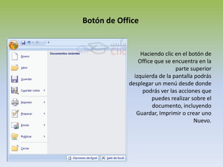 Botón de OfficeHaciendo clic en el botón de Office que se encuentra en la parte superiorizquierda de la pantalla podrás desplegar un menú desde donde podrás ver las acciones que puedes realizar sobre el documento, incluyendo Guardar, Imprimir o crear uno Nuevo.
