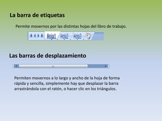 La barra de etiquetasPermite movernos por las distintas hojas del libro de trabajo.Las barras de desplazamientoPermiten movernos a lo largo y ancho de la hoja de forma rápida y sencilla, simplemente hay que desplazar la barra arrastrándola con el ratón, o hacer clic en los triángulos.