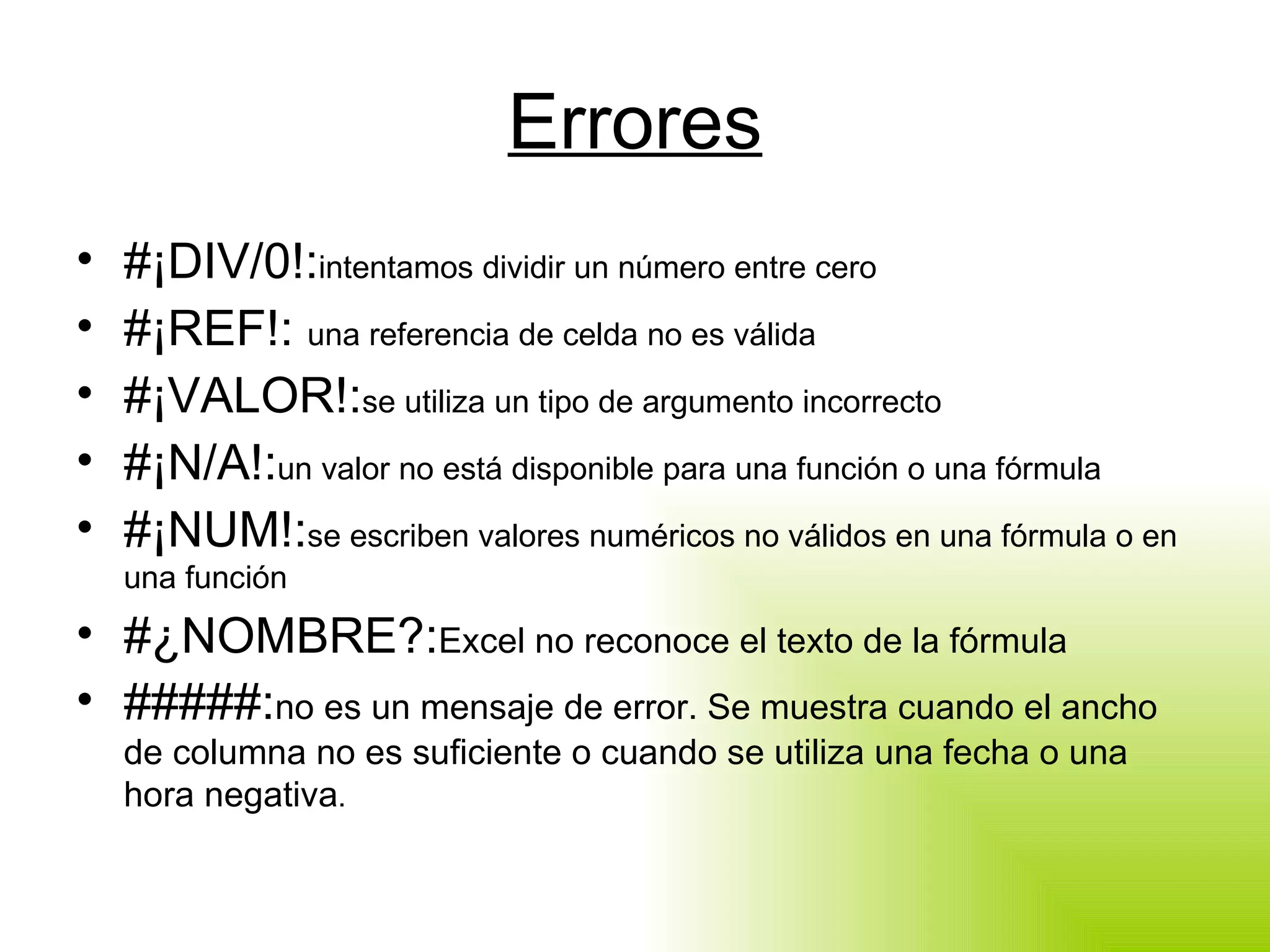 Errores #¡DIV/0!: intentamos dividir un número entre cero #¡REF!:  una referencia de celda no es válida #¡VALOR!: se utiliza un tipo de argumento incorrecto #¡N/A!: un valor no está disponible para una función o una fórmula #¡NUM!: se escriben valores numéricos no válidos en una fórmula o en una función #¿NOMBRE?: Excel no reconoce el texto de la fórmula #####: no es un mensaje de error. Se muestra cuando el ancho de columna no es suficiente o cuando se utiliza una fecha o una hora negativa . 