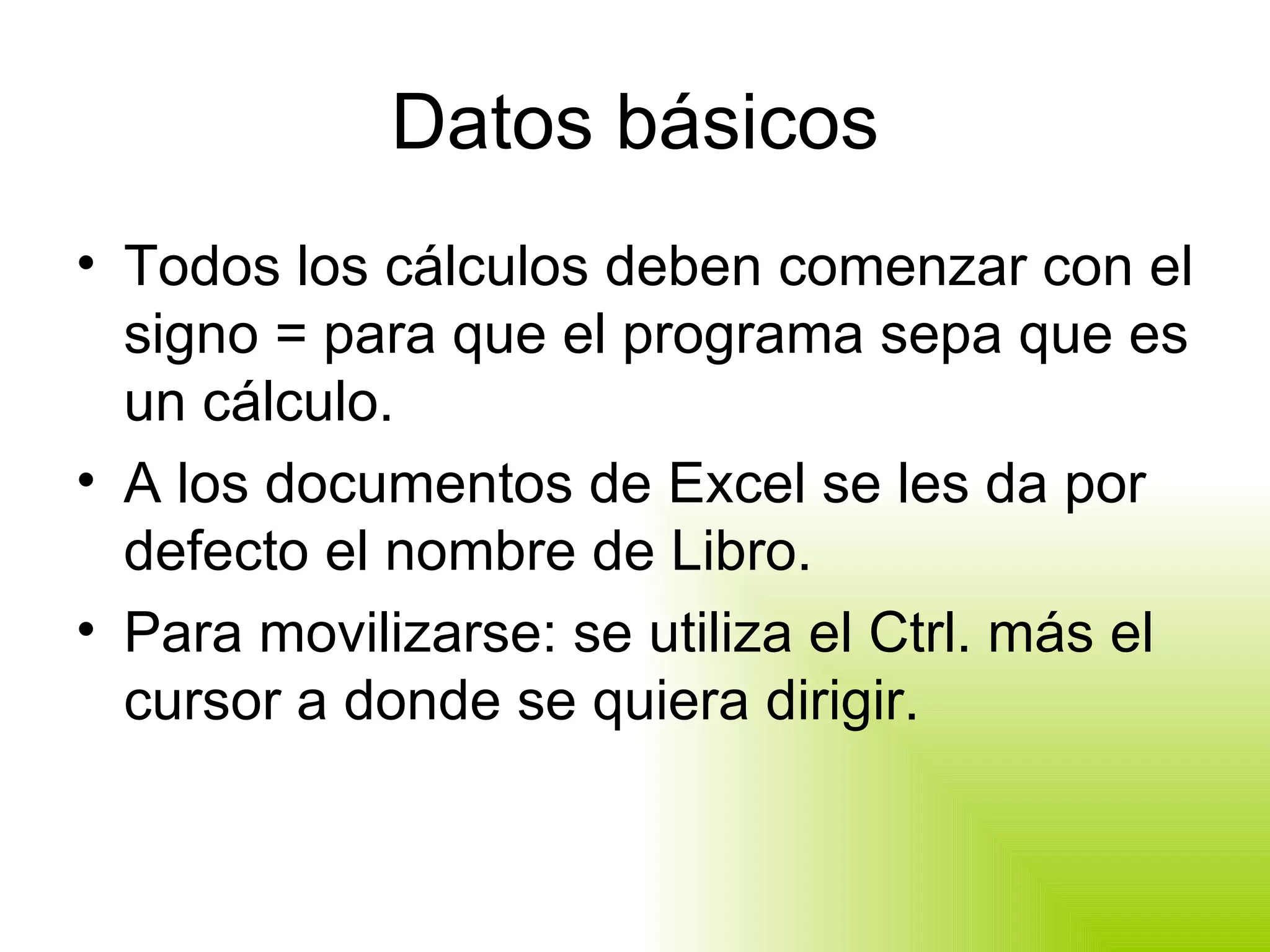 Datos básicos Todos los cálculos deben comenzar con el signo = para que el programa sepa que es un cálculo. A los documentos de Excel se les da por defecto el nombre de Libro. Para movilizarse: se utiliza el Ctrl. más el cursor a donde se quiera dirigir. 