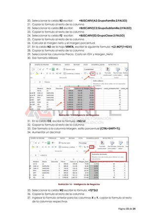 Página 15 de 24
20. Seleccionar la celda B2 escribir: +BUSCARV(A2;GrupoFamilia;2;FALSO)
21. Copiar la formula al resto de la columna
22. Seleccionar la celda D2 escribir: +BUSCARV(C2;GrupoSubfamilia;2;FALSO)
23. Copiar la formula al resto de la columna
24. Seleccionar la celda F2 escribir: +BUSCARV(E2;GrupoClase;2;FALSO)
25. Copiar la formula al resto de la columna
26. Calcular el margen neto y el margen porcentual
27. En la celda N2 de la hoja VENTA, escribir la siguiente formula: +L2-M2*(1+IGV)
28. Copiar la formula al resto de la columna
29. Seleccionar las columnas Precio, Costo sin IGV y Margen_Neto
30. Dar formato Millares
Ilustración 15 Inteligencia de Negocios
31. En la celda O2, escribir la fórmula: +N2/L2
32. Copiar la formula al resto de la columna
33. Dar formato a la columna Margen, estilo porcentual (CTRL+SHIFT+%)
34. Aumentar un decimal
Ilustración 16 - Inteligencia de Negocios
35. Seleccionar la celda W2 escribir la fórmula: +T2*$L2
36. Copiar la formula al resto de la columna
37. Ingresar la formula anterior para las columnas X y Y, copiar la formula al resto
de la columnas respectivas
 