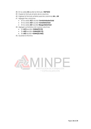 Página 16 de 24
38. En la celda Z2 escribir la fórmula: +W2*$O2
39. Copiar la formula al resto de la columna
40. Ingresar la formula anterior para las columnas AA y AB
41. Agregar tres columnas:
 En la celda AC1 escribir VentaUnidadesTotal
 En la celda AD1 escribir VentaNetaTotal
 En la celda AE1 escribir MargenNetoTotal
42. Agregar sumatorias a la nuevas columnas:
 En AC2 escribir +SUMA(T2:V2)
 En AD2 escribir +SUMA(W2:Y2)
 En AE2 escribir +SUMA(Z2:AB2)
43. Guardar el Archivo
 