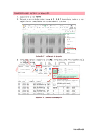 Página 17 de 24
TRANSFORMAR LOS DATOS EN INFORMACIÓN
1. Seleccionar la hoja VENTA
2. Reducir el ancho de las columnas A, B, C , D, E, F. Seleccionar todas a la vez,
luego anti clic y seleccionar ancho de columna (Ancho = 12)
Ilustración 17 - Inteligencia de Negocios
3. Inmovilizar paneles: Seleccionar en la K2 e inmovilizar: Vista; Inmovilizar Paneles e
Inmovilizar Paneles
Ilustración 18 - Inteligencias de Negocios
 