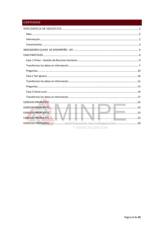 Página 1 de 24
CONTENIDO
INTELIGENCIA DE NEGOCIOS...............................................................................................................2
Dato..........................................................................................................................................................2
Información ..............................................................................................................................................2
Conocimiento ...........................................................................................................................................3
INDICADORES CLAVES DE DESEMPEÑO - KPI ..............................................................................................4
CASO PRÁCTICOS..........................................................................................................................................4
Caso 1 Prima – Gestión de Recursos Humanos ........................................................................................4
Transformar los datos en información .....................................................................................................7
Preguntas................................................................................................................................................10
Caso 2 San Ignacio ..................................................................................................................................10
Transformar los datos en información ...................................................................................................11
Preguntas................................................................................................................................................13
Caso 3 Santa Lucia ..................................................................................................................................14
Transformar los datos en información ...................................................................................................17
EJERCICIO PROPUESTO...............................................................................................................................23
EJERCICIO PROPUESTO...............................................................................................................................23
EJERCICIO PROPUESTO...............................................................................................................................23
EJERCICIO PROPUESTO...............................................................................................................................23
EJERCICIO PROPUESTO...............................................................................................................................24
 