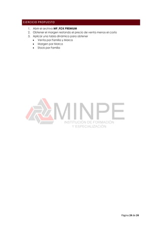 Página 24 de 24
EJERCICIO PROPUESTO
1. Abrir el archivo MP_FOX PREMIUM
2. Obtener el margen restando el precio de venta menos el costo
3. Aplicar una tabla dinámica para obtener
 Venta por Familia y Marca
 Margen por Marca
 Stock por Familia
 