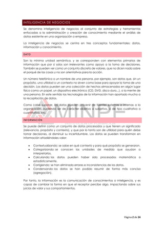 Página 2 de 24
INTELIGENCIA DE NEGOCIOS
Se denomina inteligencia de negocios al conjunto de estrategias y herramientas
enfocadas a la administración y creación de conocimiento mediante el análisis de
datos existente en una organización o empresa.
La inteligencia de negocios se centra en tres conceptos fundamentales: datos,
información y conocimiento.
DATO
Son la mínima unidad semántica, y se corresponden con elementos primarios de
información que por sí solos son irrelevantes como apoyo a la toma de decisiones.
También se pueden ver como un conjunto discreto de valores, que no dicen nada sobre
el porqué de las cosas y no son orientativos para la acción.
Un número telefónico o un nombre de una persona, por ejemplo, son datos que, sin un
propósito, una utilidad o un contexto no sirven como base para apoyar la toma de una
decisión. Los datos pueden ser una colección de hechos almacenados en algún lugar
físico como un papel, un dispositivo electrónico (CD, DVD, disco duro...), o la mente de
una persona. En este sentido las tecnologías de la información han aportado mucho a
la recopilación de datos.
Como cabe suponer, los datos pueden provenir de fuentes externas o internas a la
organización, pudiendo ser de carácter objetivo o subjetivo, o de tipo cualitativo o
cuantitativo, etc.
INFORMACIÓN
Se puede definir como un conjunto de datos procesados y que tienen un significado
(relevancia, propósito y contexto), y que por lo tanto son de utilidad para quién debe
tomar decisiones, al disminuir su incertidumbre. Los datos se pueden transforman en
información añadiéndoles valor:
 Contextualizando: se sabe en qué contexto y para qué propósito se generaron.
 Categorizando: se conocen las unidades de medida que ayudan a
interpretarlos.
 Calculando: los datos pueden haber sido procesados matemática o
estadísticamente.
 Corrigiendo: se han eliminado errores e inconsistencias de los datos.
 Condensando: los datos se han podido resumir de forma más concisa
(agregación).
Por tanto, la información es la comunicación de conocimientos o inteligencia, y es
capaz de cambiar la forma en que el receptor percibe algo, impactando sobre sus
juicios de valor y sus comportamientos.
 