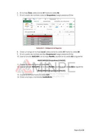 Página 5 de 24
6. En la hoja Área, seleccionar A1 hasta la celda B6
7. En el cuadro de nombre colocar GrupoArea, luego presionar Enter
Ilustración 2 - Inteligencia de Negocios
8. Crear un rango en la hoja Local, seleccionar la celda A1 hasta la celda B5
9. En el cuadro de nombre escribe GrupoLocal, luego presionar Enter
10. Usar la función BUSCARV, en la hoja Planilla, escribir en la celda E2 lo siguiente:
+BUSCARV(D2;GrupoArea;2;FALSO)
11. Copiar la formula hasta la celda E31
12. Usar la función BUSCARV, en la hoja Planilla, escribir en la celda G2 lo siguiente:
+BUSCARV(F2;GrupoLocal;2;FALSO)
13. Copiar la formula hasta la celda G31
14. Crear una hoja y nombrarla SueldoBruto
 