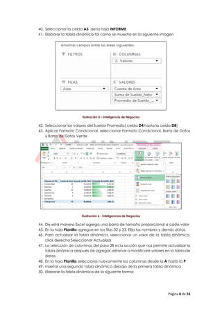 Página 8 de 24
40. Seleccionar la celda A3 de la hoja INFORME
41. Elaborar la tabla dinámica tal como se muestra en la siguiente imagen
Ilustración 5 – Inteligencia de Negocios
42. Seleccionar los valores del Sueldo Promedio( celda D4 hasta la celda D8)
43. Aplicar Formato Condicional, seleccionar Formato Condicional, Barra de Datos
y Barra de Datos Verde
Ilustración 6 - Inteligencias de Negocios
44. De esta manera Excel agrega una barra de tamaño proporcional a cada valor
45. En la hoja Planilla agregue en las filas 32 y 33. Elija los nombres y demás datos.
46. Para actualizar la tabla dinámica, seleccionar un valor de la tabla dinámica,
click derecho Seleccionar Actualizar
47. La selección de columnas del paso 38 es la acción que nos permite actualizar la
tabla dinámica después de agregar, eliminar o modificare valores en la tabla de
datos.
48. En la hoja Planilla selecciona nuevamente las columnas desde la A hasta la P
49. Insertar una segunda tabla dinámica debajo de la primera tabla dinámica
50. Elaborar la tabla dinámica de la siguiente forma:
 