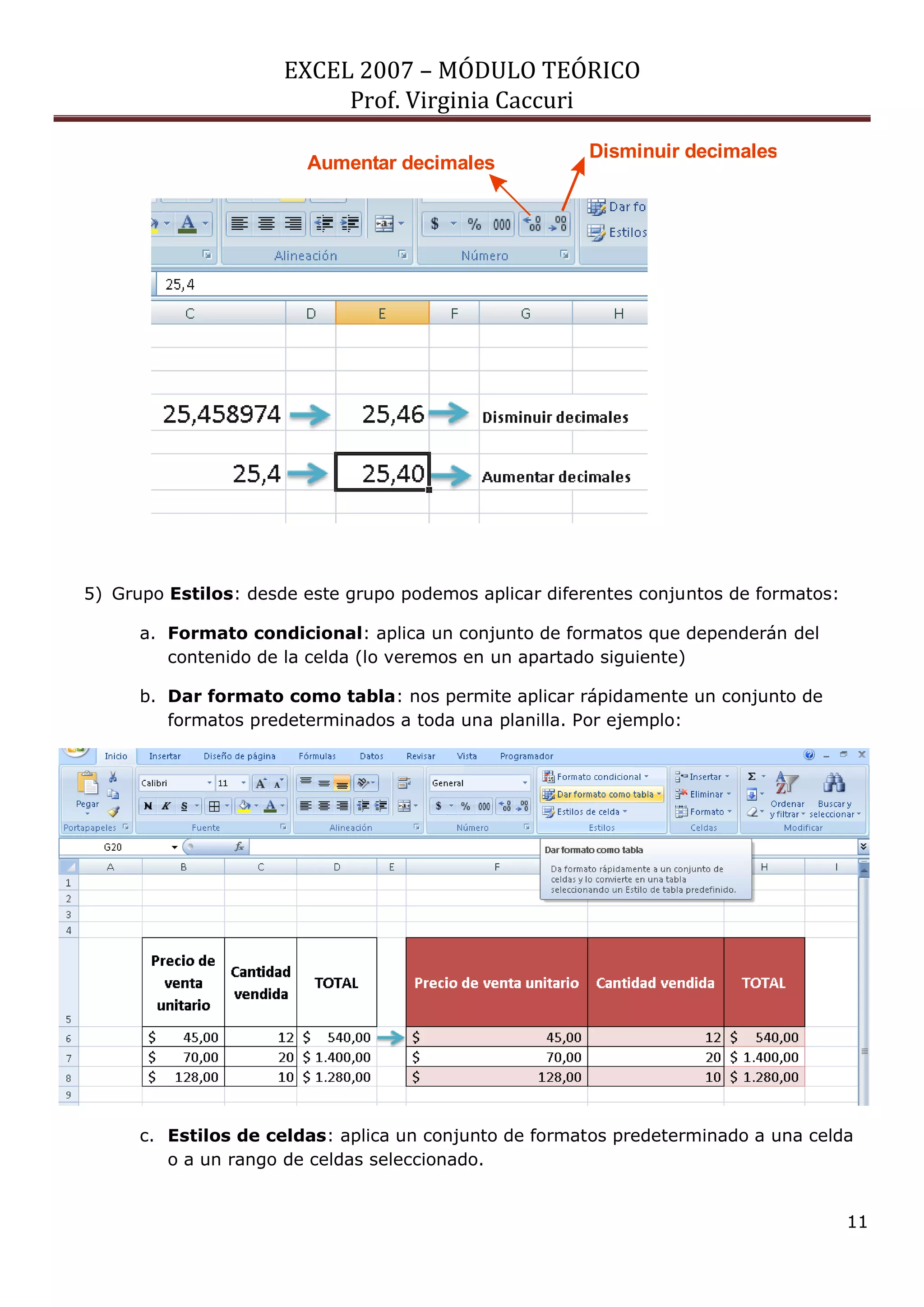 EXCEL 2007 – MÓDULO TEÓRICO 
Prof. Virginia Caccuri 
11 
5) Grupo Estilos: desde este grupo podemos aplicar diferentes conjuntos de formatos: 
a. Formato condicional: aplica un conjunto de formatos que dependerán del 
contenido de la celda (lo veremos en un apartado siguiente) 
b. Dar formato como tabla: nos permite aplicar rápidamente un conjunto de 
formatos predeterminados a toda una planilla. Por ejemplo: 
c. Estilos de celdas: aplica un conjunto de formatos predeterminado a una celda 
o a un rango de celdas seleccionado. 
Aumentar decimales 
Disminuir decimales 
 
