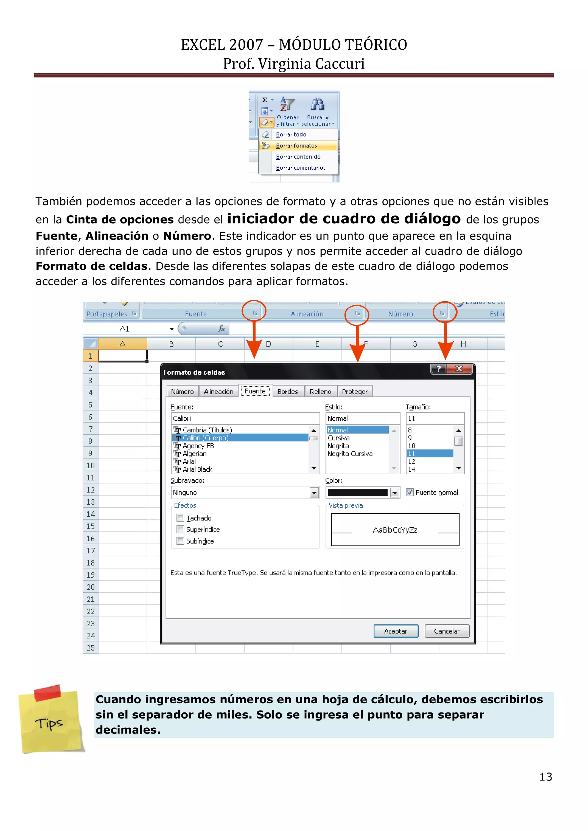 EXCEL 2007 – MÓDULO TEÓRICO 
Prof. Virginia Caccuri 
13 
También podemos acceder a las opciones de formato y a otras opciones que no están visibles 
en la Cinta de opciones desde el iniciador de cuadro de diálogo de los grupos 
Fuente, Alineación o Número. Este indicador es un punto que aparece en la esquina 
inferior derecha de cada uno de estos grupos y nos permite acceder al cuadro de diálogo 
Formato de celdas. Desde las diferentes solapas de este cuadro de diálogo podemos 
acceder a los diferentes comandos para aplicar formatos. 
Cuando ingresamos números en una hoja de cálculo, debemos escribirlos 
sin el separador de miles. Solo se ingresa el punto para separar 
decimales. 
 