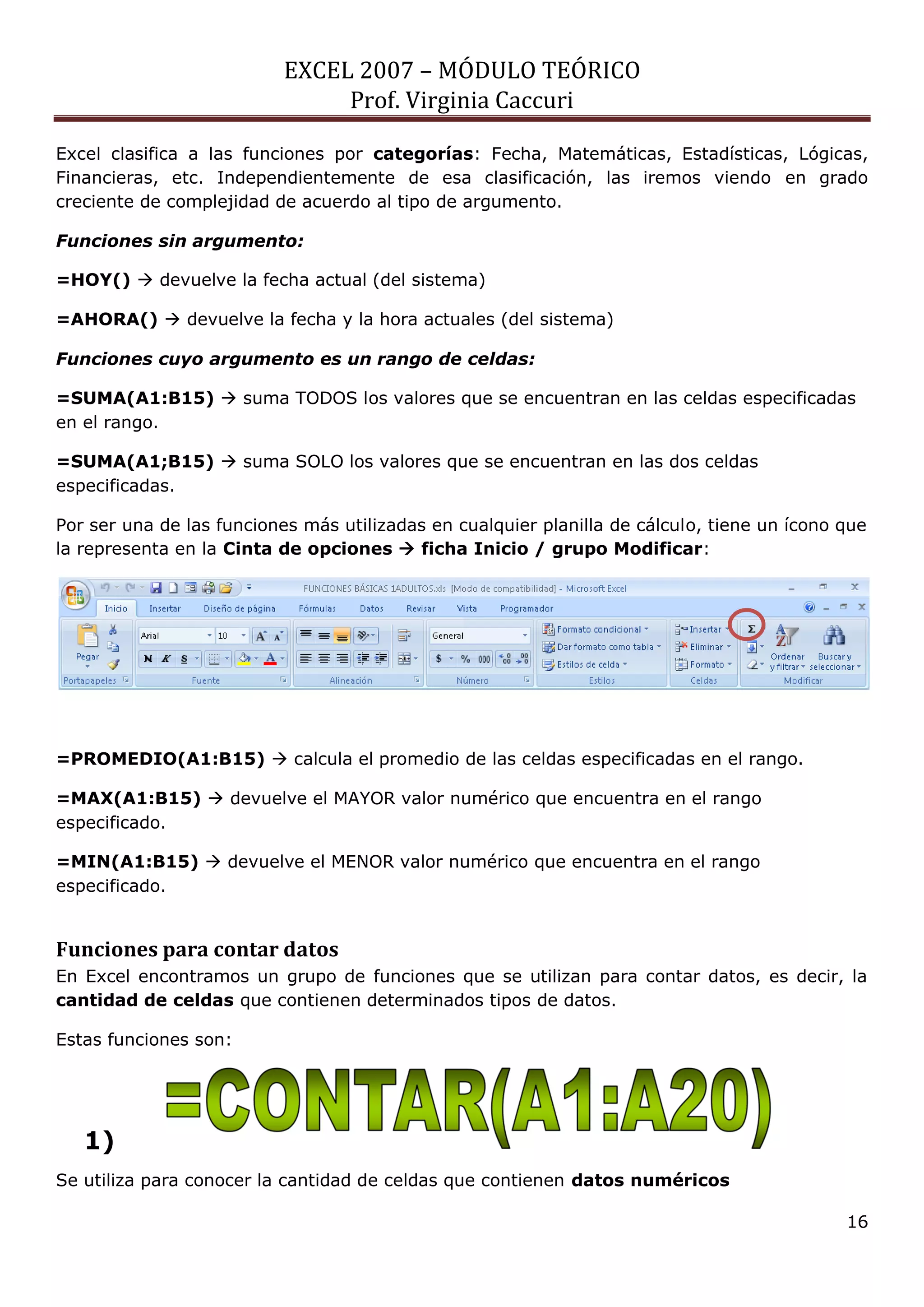 EXCEL 2007 – MÓDULO TEÓRICO 
Prof. Virginia Caccuri 
16 
Excel clasifica a las funciones por categorías: Fecha, Matemáticas, Estadísticas, Lógicas, Financieras, etc. Independientemente de esa clasificación, las iremos viendo en grado creciente de complejidad de acuerdo al tipo de argumento. 
Funciones sin argumento: 
=HOY()  devuelve la fecha actual (del sistema) 
=AHORA()  devuelve la fecha y la hora actuales (del sistema) 
Funciones cuyo argumento es un rango de celdas: 
=SUMA(A1:B15)  suma TODOS los valores que se encuentran en las celdas especificadas en el rango. 
=SUMA(A1;B15)  suma SOLO los valores que se encuentran en las dos celdas especificadas. 
Por ser una de las funciones más utilizadas en cualquier planilla de cálculo, tiene un ícono que la representa en la Cinta de opciones  ficha Inicio / grupo Modificar: 
=PROMEDIO(A1:B15)  calcula el promedio de las celdas especificadas en el rango. 
=MAX(A1:B15)  devuelve el MAYOR valor numérico que encuentra en el rango especificado. 
=MIN(A1:B15)  devuelve el MENOR valor numérico que encuentra en el rango especificado. 
Funciones para contar datos 
En Excel encontramos un grupo de funciones que se utilizan para contar datos, es decir, la cantidad de celdas que contienen determinados tipos de datos. 
Estas funciones son: 
1) 
Se utiliza para conocer la cantidad de celdas que contienen datos numéricos  