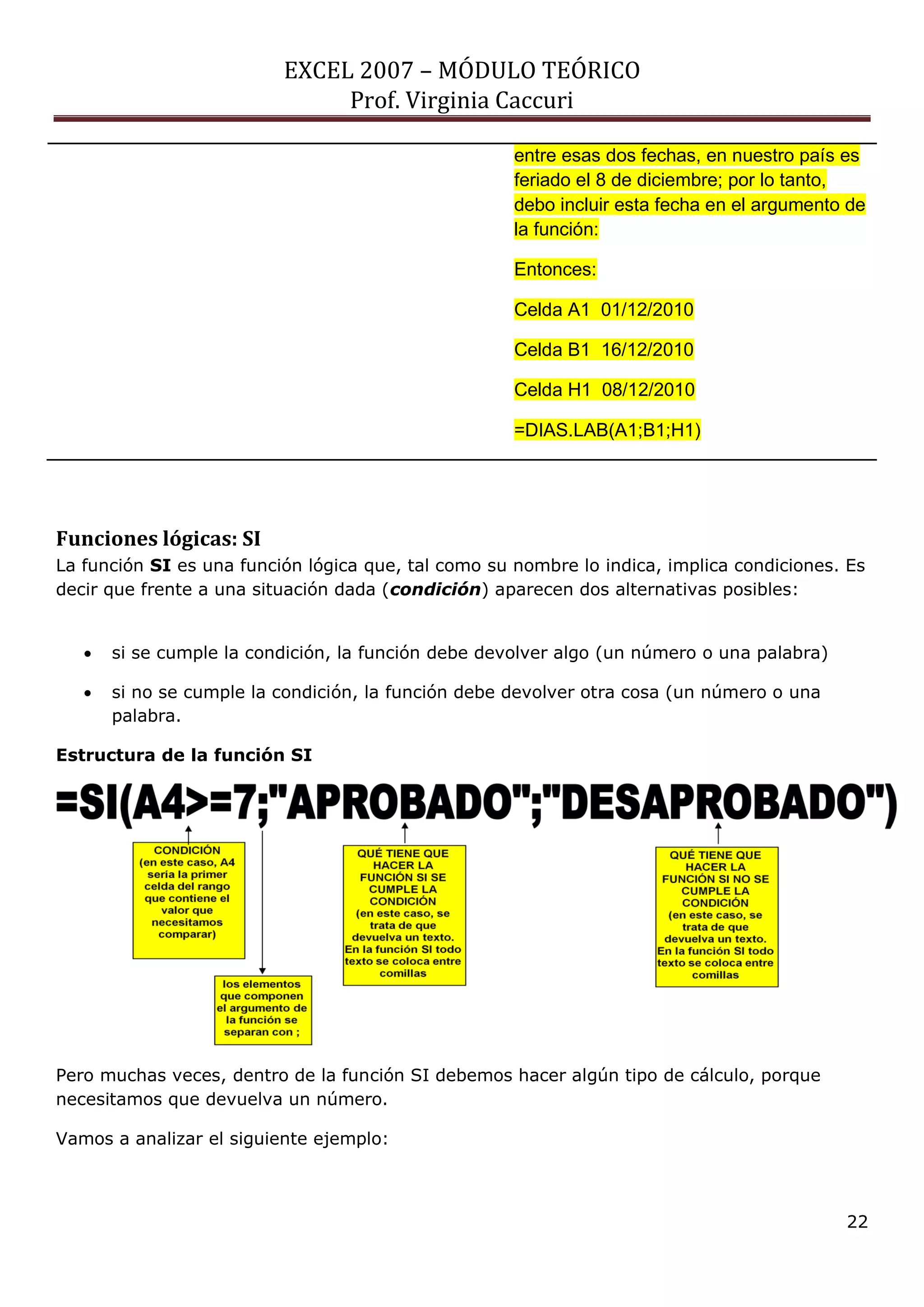 EXCEL 2007 – MÓDULO TEÓRICO 
Prof. Virginia Caccuri 
22 
entre esas dos fechas, en nuestro país es feriado el 8 de diciembre; por lo tanto, debo incluir esta fecha en el argumento de la función: Entonces: Celda A1 01/12/2010 Celda B1 16/12/2010 Celda H1 08/12/2010 =DIAS.LAB(A1;B1;H1) 
Funciones lógicas: SI La función SI es una función lógica que, tal como su nombre lo indica, implica condiciones. Es decir que frente a una situación dada (condición) aparecen dos alternativas posibles: si se cumple la condición, la función debe devolver algo (un número o una palabra) si no se cumple la condición, la función debe devolver otra cosa (un número o una palabra. Estructura de la función SI Pero muchas veces, dentro de la función SI debemos hacer algún tipo de cálculo, porque necesitamos que devuelva un número. Vamos a analizar el siguiente ejemplo:  