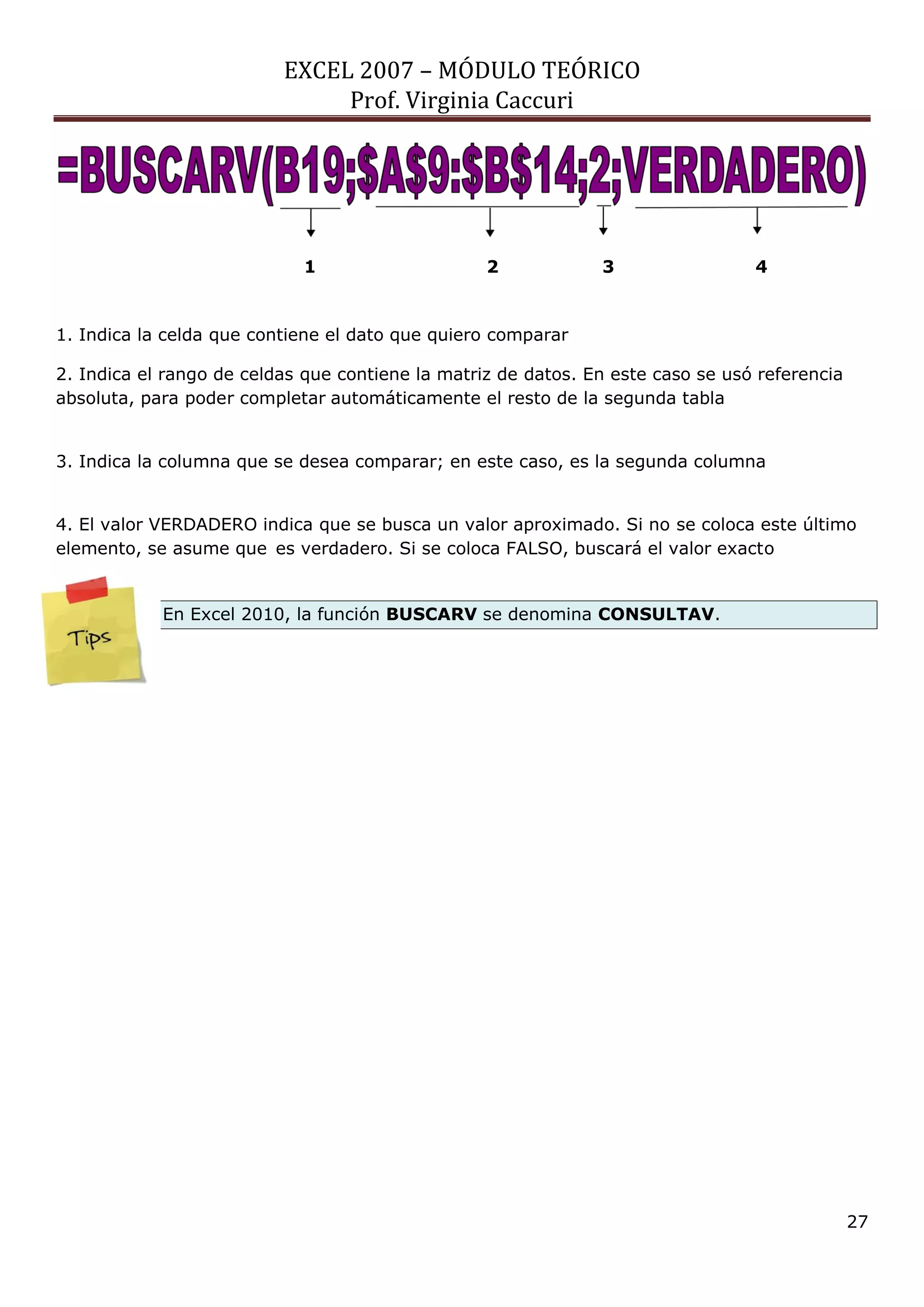 EXCEL 2007 – MÓDULO TEÓRICO 
Prof. Virginia Caccuri 
27 
1. Indica la celda que contiene el dato que quiero comparar 2. Indica el rango de celdas que contiene la matriz de datos. En este caso se usó referencia absoluta, para poder completar automáticamente el resto de la segunda tabla 3. Indica la columna que se desea comparar; en este caso, es la segunda columna 4. El valor VERDADERO indica que se busca un valor aproximado. Si no se coloca este último elemento, se asume que es verdadero. Si se coloca FALSO, buscará el valor exacto En Excel 2010, la función BUSCARV se denomina CONSULTAV. 
1 2 3 4 