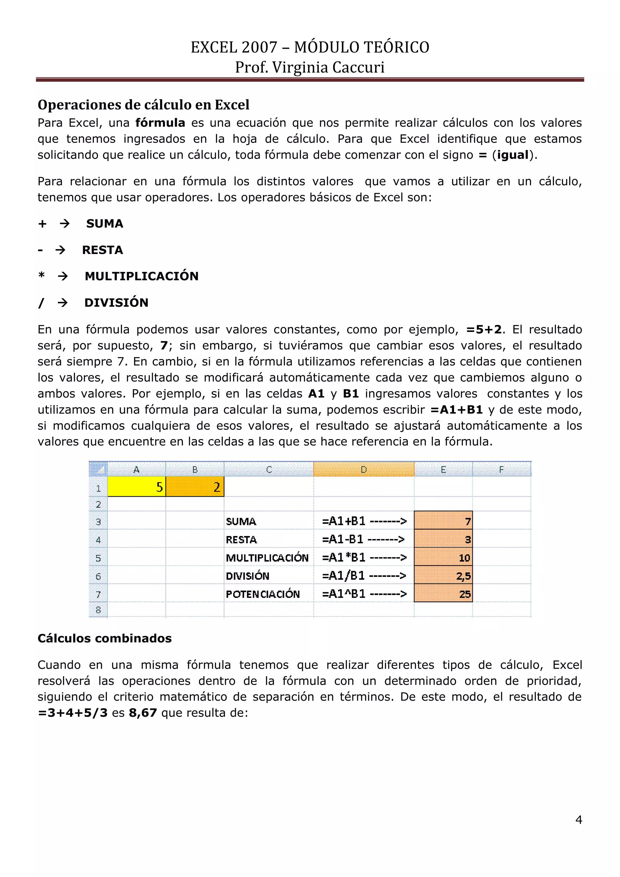 EXCEL 2007 – MÓDULO TEÓRICO 
Prof. Virginia Caccuri 
4 
Operaciones de cálculo en Excel 
Para Excel, una fórmula es una ecuación que nos permite realizar cálculos con los valores que tenemos ingresados en la hoja de cálculo. Para que Excel identifique que estamos solicitando que realice un cálculo, toda fórmula debe comenzar con el signo = (igual). 
Para relacionar en una fórmula los distintos valores que vamos a utilizar en un cálculo, tenemos que usar operadores. Los operadores básicos de Excel son: 
+  SUMA 
-  RESTA 
*  MULTIPLICACIÓN 
/  DIVISIÓN 
En una fórmula podemos usar valores constantes, como por ejemplo, =5+2. El resultado será, por supuesto, 7; sin embargo, si tuviéramos que cambiar esos valores, el resultado será siempre 7. En cambio, si en la fórmula utilizamos referencias a las celdas que contienen los valores, el resultado se modificará automáticamente cada vez que cambiemos alguno o ambos valores. Por ejemplo, si en las celdas A1 y B1 ingresamos valores constantes y los utilizamos en una fórmula para calcular la suma, podemos escribir =A1+B1 y de este modo, si modificamos cualquiera de esos valores, el resultado se ajustará automáticamente a los valores que encuentre en las celdas a las que se hace referencia en la fórmula. 
Cálculos combinados 
Cuando en una misma fórmula tenemos que realizar diferentes tipos de cálculo, Excel resolverá las operaciones dentro de la fórmula con un determinado orden de prioridad, siguiendo el criterio matemático de separación en términos. De este modo, el resultado de =3+4+5/3 es 8,67 que resulta de:  