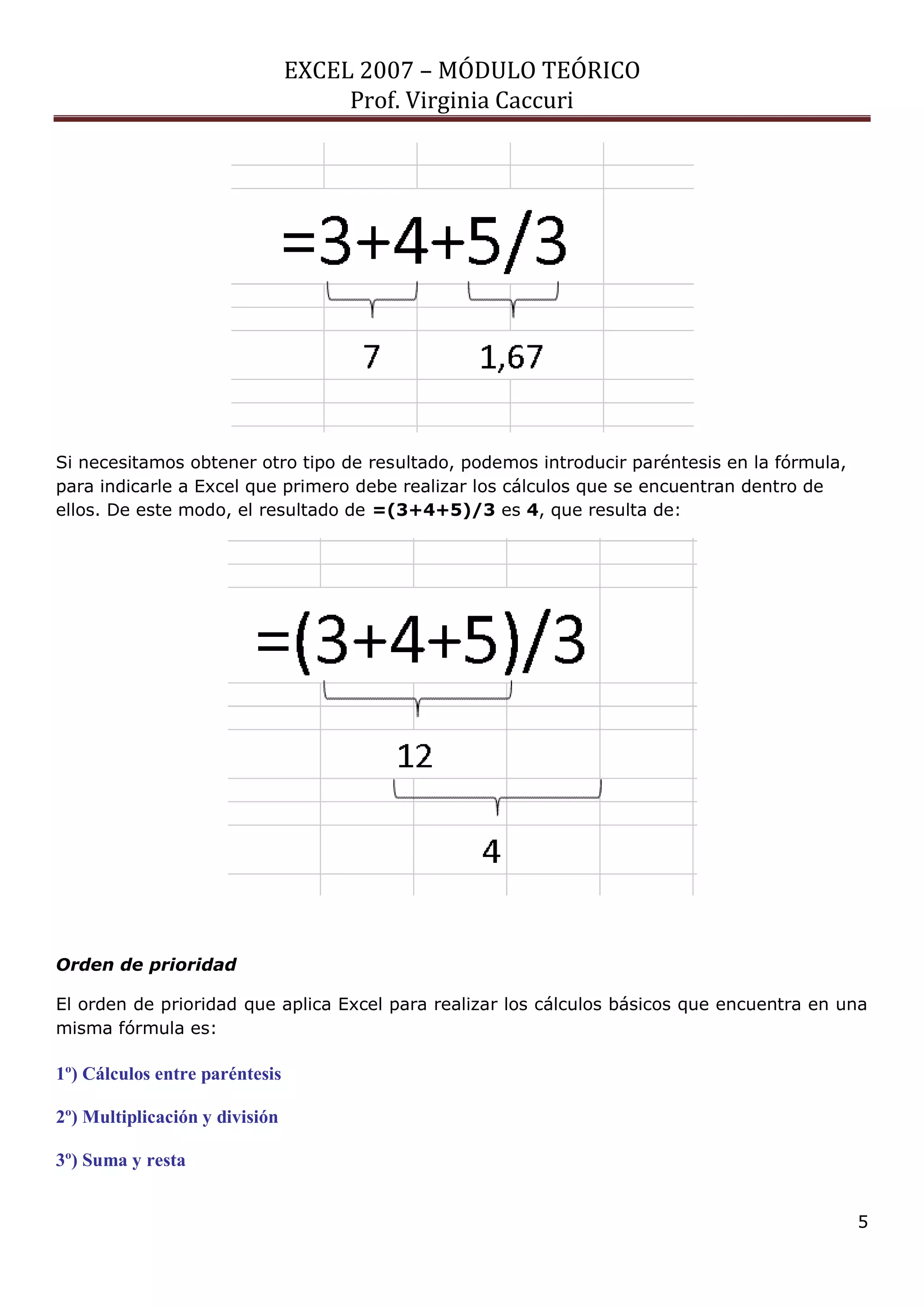 EXCEL 2007 – MÓDULO TEÓRICO 
Prof. Virginia Caccuri 
5 
Si necesitamos obtener otro tipo de resultado, podemos introducir paréntesis en la fórmula, para indicarle a Excel que primero debe realizar los cálculos que se encuentran dentro de ellos. De este modo, el resultado de =(3+4+5)/3 es 4, que resulta de: 
Orden de prioridad 
El orden de prioridad que aplica Excel para realizar los cálculos básicos que encuentra en una misma fórmula es: 
1º) Cálculos entre paréntesis 
2º) Multiplicación y división 
3º) Suma y resta  
