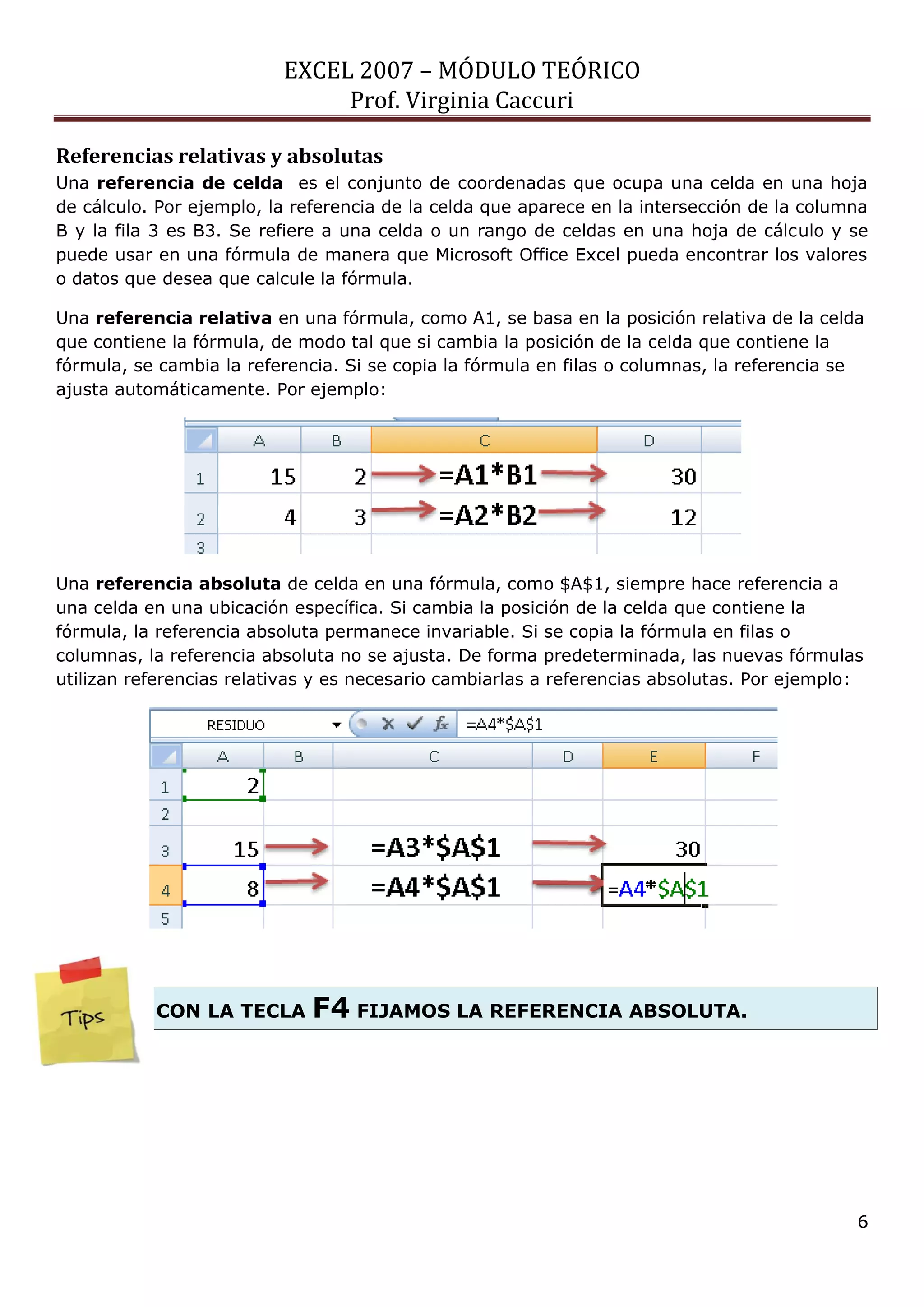 EXCEL 2007 – MÓDULO TEÓRICO 
Prof. Virginia Caccuri 
6 
Referencias relativas y absolutas 
Una referencia de celda es el conjunto de coordenadas que ocupa una celda en una hoja de cálculo. Por ejemplo, la referencia de la celda que aparece en la intersección de la columna B y la fila 3 es B3. Se refiere a una celda o un rango de celdas en una hoja de cálculo y se puede usar en una fórmula de manera que Microsoft Office Excel pueda encontrar los valores o datos que desea que calcule la fórmula. 
Una referencia relativa en una fórmula, como A1, se basa en la posición relativa de la celda que contiene la fórmula, de modo tal que si cambia la posición de la celda que contiene la fórmula, se cambia la referencia. Si se copia la fórmula en filas o columnas, la referencia se ajusta automáticamente. Por ejemplo: 
Una referencia absoluta de celda en una fórmula, como $A$1, siempre hace referencia a una celda en una ubicación específica. Si cambia la posición de la celda que contiene la fórmula, la referencia absoluta permanece invariable. Si se copia la fórmula en filas o columnas, la referencia absoluta no se ajusta. De forma predeterminada, las nuevas fórmulas utilizan referencias relativas y es necesario cambiarlas a referencias absolutas. Por ejemplo: 
CON LA TECLA F4 FIJAMOS LA REFERENCIA ABSOLUTA. 
 