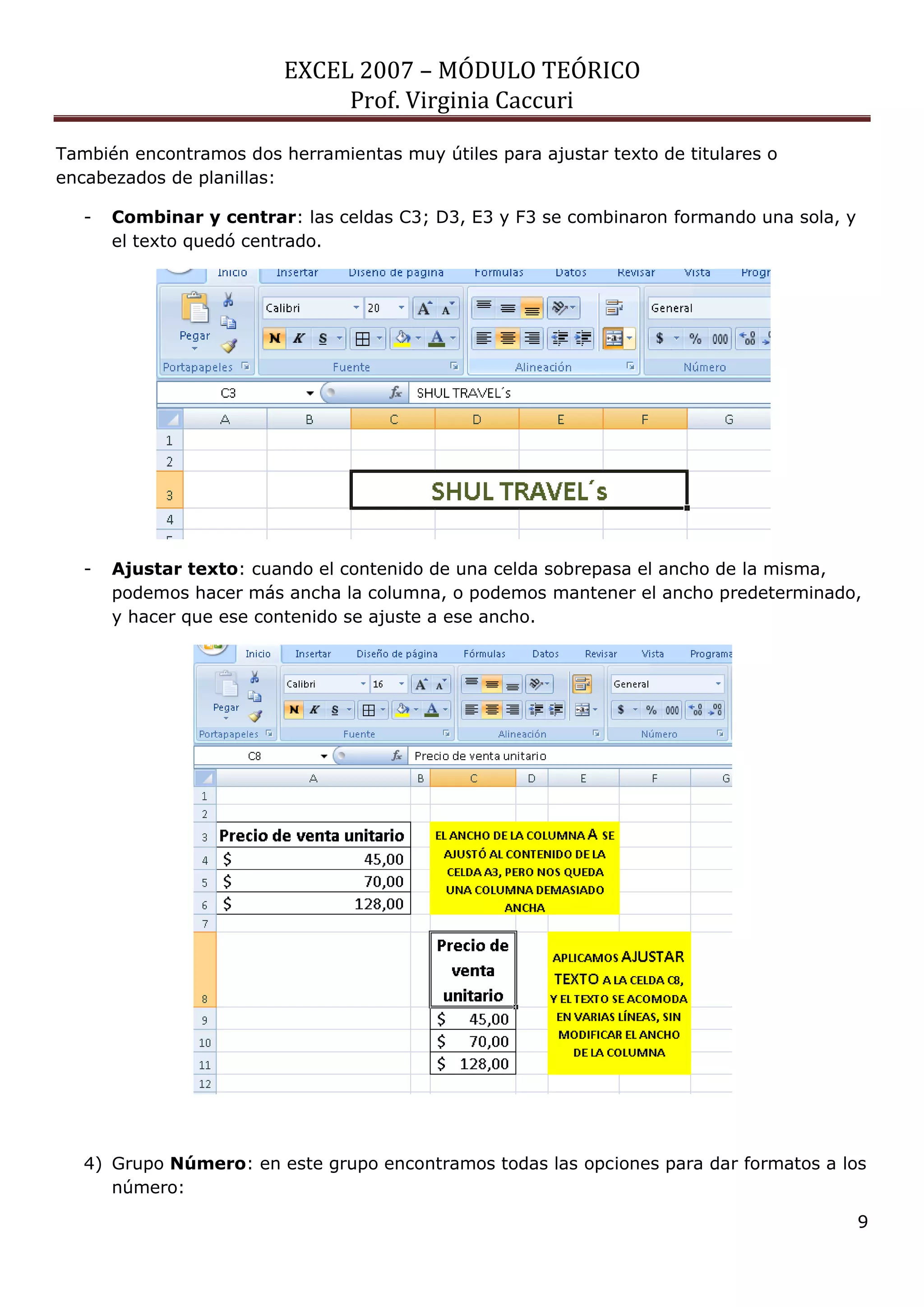 EXCEL 2007 – MÓDULO TEÓRICO 
Prof. Virginia Caccuri 
9 
También encontramos dos herramientas muy útiles para ajustar texto de titulares o encabezados de planillas: 
- Combinar y centrar: las celdas C3; D3, E3 y F3 se combinaron formando una sola, y el texto quedó centrado. 
- Ajustar texto: cuando el contenido de una celda sobrepasa el ancho de la misma, podemos hacer más ancha la columna, o podemos mantener el ancho predeterminado, y hacer que ese contenido se ajuste a ese ancho. 
4) Grupo Número: en este grupo encontramos todas las opciones para dar formatos a los número:  