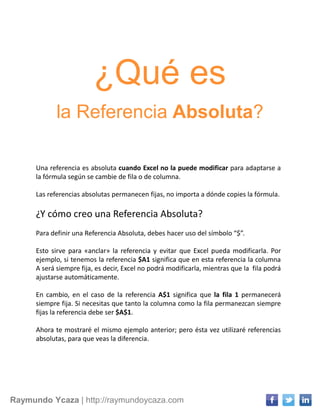 Raymundo Ycaza | http://raymundoycaza.com
¿Qué es
la Referencia Absoluta?
Una referencia es absoluta cuando Excel no la puede modificar para adaptarse a
la fórmula según se cambie de fila o de columna.
Las referencias absolutas permanecen fijas, no importa a dónde copies la fórmula.
¿Y cómo creo una Referencia Absoluta?
Para definir una Referencia Absoluta, debes hacer uso del símbolo “$”.
Esto sirve para «anclar» la referencia y evitar que Excel pueda modificarla. Por
ejemplo, si tenemos la referencia $A1 significa que en esta referencia la columna
A será siempre fija, es decir, Excel no podrá modificarla, mientras que la fila podrá
ajustarse automáticamente.
En cambio, en el caso de la referencia A$1 significa que la fila 1 permanecerá
siempre fija. Si necesitas que tanto la columna como la fila permanezcan siempre
fijas la referencia debe ser $A$1.
Ahora te mostraré el mismo ejemplo anterior; pero ésta vez utilizaré referencias
absolutas, para que veas la diferencia.
 