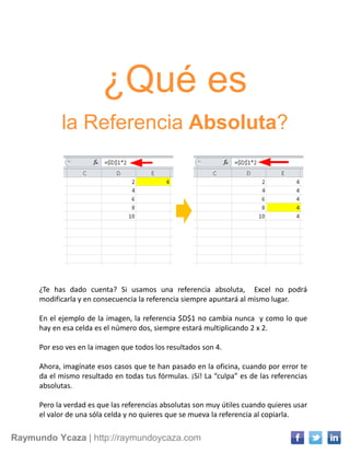 Raymundo Ycaza | http://raymundoycaza.com
¿Qué es
la Referencia Absoluta?
¿Te has dado cuenta? Si usamos una referencia absoluta, Excel no podrá
modificarla y en consecuencia la referencia siempre apuntará al mismo lugar.
En el ejemplo de la imagen, la referencia $D$1 no cambia nunca y como lo que
hay en esa celda es el número dos, siempre estará multiplicando 2 x 2.
Por eso ves en la imagen que todos los resultados son 4.
Ahora, imagínate esos casos que te han pasado en la oficina, cuando por error te
da el mismo resultado en todas tus fórmulas. ¡Sí! La “culpa” es de las referencias
absolutas.
Pero la verdad es que las referencias absolutas son muy útiles cuando quieres usar
el valor de una sóla celda y no quieres que se mueva la referencia al copiarla.
 