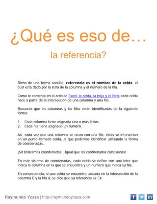 Raymundo Ycaza | http://raymundoycaza.com
¿Qué es eso de…
la referencia?
Dicho de una forma sencilla, referencia es el nombre de la celda, el
cual está dado por la letra de la columna y el número de la fila.
Como te comenté en el artículo Excel: la celda, la hoja y el libro, cada celda
nace a partir de la intersección de una columna y una fila.
Recuerda que las columnas y las filas están identificadas de la siguiente
forma:
1. Cada columna tiene asignada una o más letras.
2. Cada fila tiene asignado un número.
Así, cada vez que una columna se cruza con una fila, éstas se intersectan
en un punto llamado celda, al que podemos identificar utilizando la forma
de coordenadas.
¡Sí! Utilizamos coordenadas. ¡Igual que las coordenadas cartesianas!
En este sistema de coordenadas, cada celda se define con una letra que
indica la columna en la que se encuentra y un número que indica su fila.
En consecuencia, si una celda se encuentra ubicada en la intersección de la
columna C y la fila 4, se dice que su referencia es:C4
 