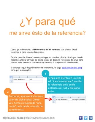 Raymundo Ycaza | http://raymundoycaza.com
¿Y para qué
me sirve ésto de la referencia?
Como ya te he dicho, la referencia es el nombre con el cual Excel
reconoce a cada una de las celdas.
Esto te permite ‘llamar’ a una celda por su nombre, desde otro lugar donde
necesites utilizar el valor de dicha celda. Es decir, la referencia te sirve para
usar el valor que está contenido en la celda a la que estás nombrando.
Si quieres seguir leyendo sobre la referencia, te dejo éste artículo del blog
para que lo consultes.
Tengo algo escrito en la celda
A1. Si en la columna C escribo
la referencia de la celda
anterior, así: =A1 y presiono
enter…
Entonces, aparecerá el mismo
valor de dicha celda. Como
ves, hemos recuperado “una
copia” de la celda, a través de
su referencia.
1
2
 