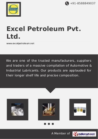+91-8588849037
A Member of
Excel Petroleum Pvt.
Ltd.
www.excelpetroleum.net
We are one of the trusted manufacturers, suppliers
and traders of a massive compilation of Automotive &
Industrial Lubricants. Our products are applauded for
their longer shelf life and precise composition.
 
