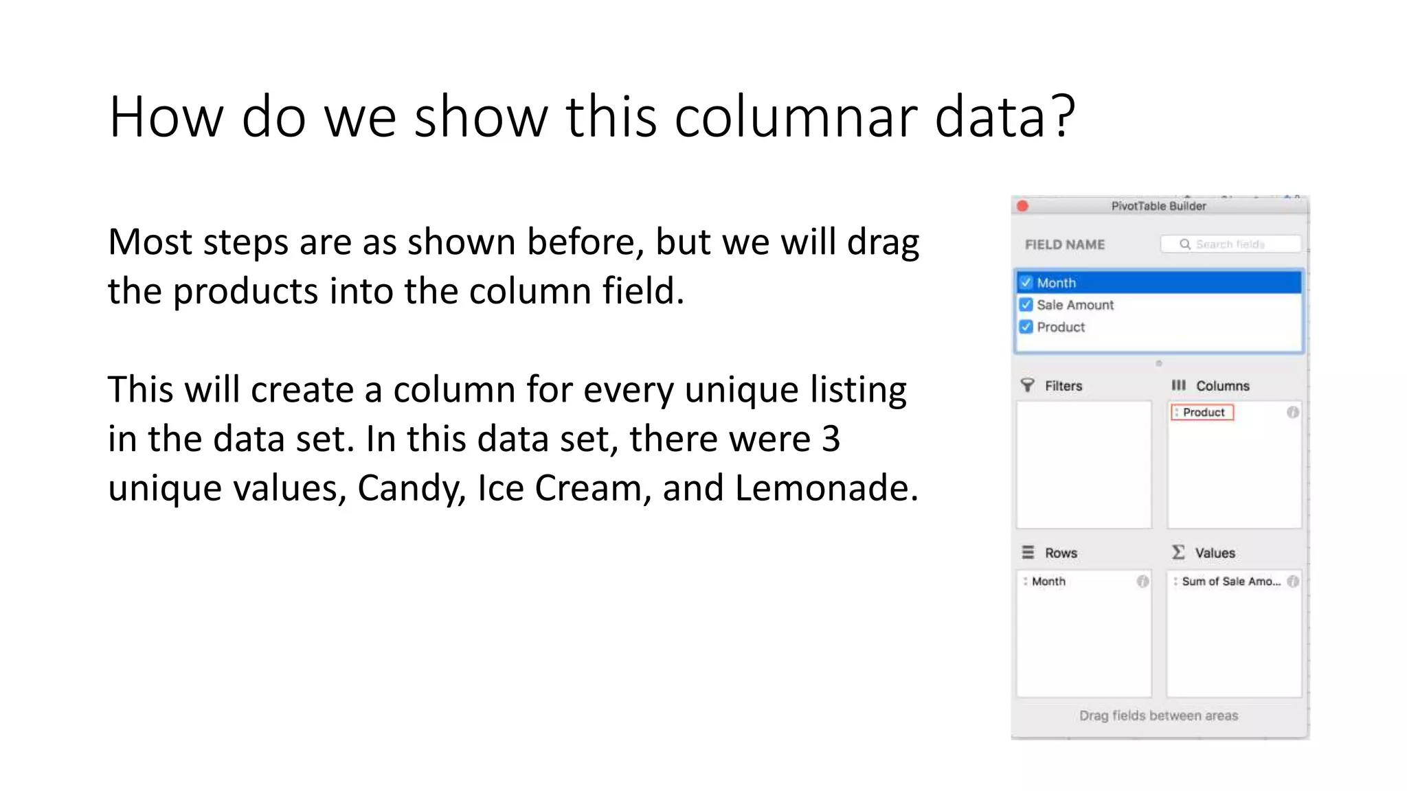 How do we show this columnar data?
Most steps are as shown before, but we will drag
the products into the column field.
This will create a column for every unique listing
in the data set. In this data set, there were 3
unique values, Candy, Ice Cream, and Lemonade.
 