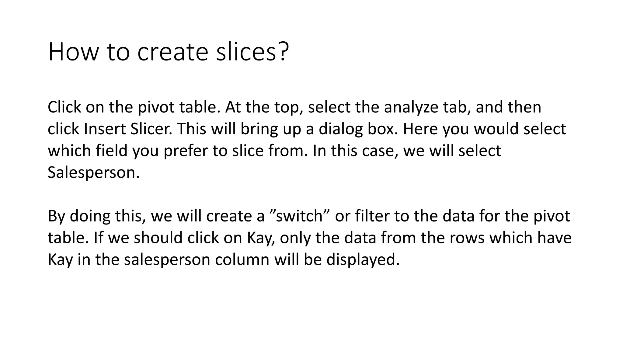 How to create slices?
Click on the pivot table. At the top, select the analyze tab, and then
click Insert Slicer. This will bring up a dialog box. Here you would select
which field you prefer to slice from. In this case, we will select
Salesperson.
By doing this, we will create a ”switch” or filter to the data for the pivot
table. If we should click on Kay, only the data from the rows which have
Kay in the salesperson column will be displayed.
 