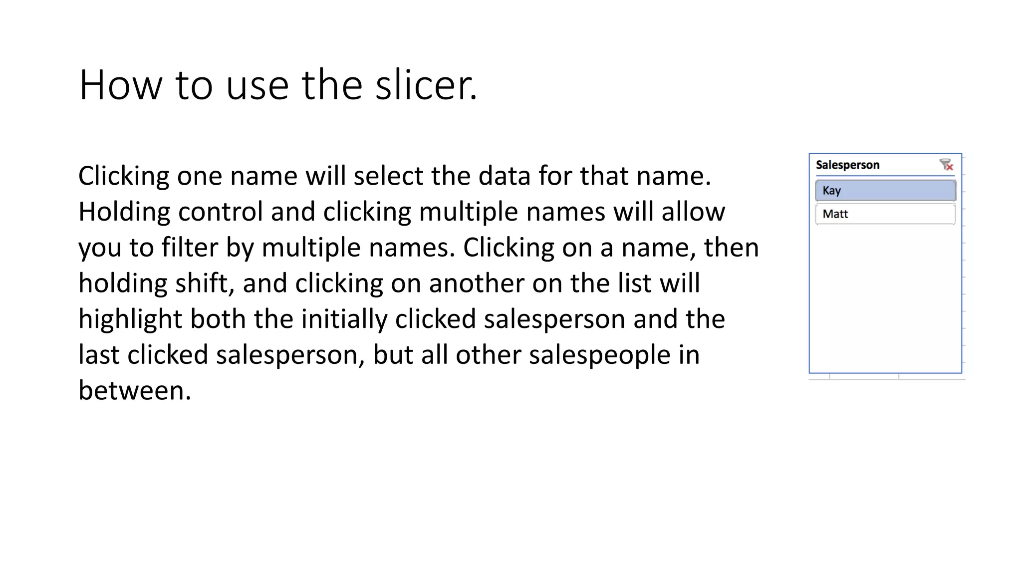 How to use the slicer.
Clicking one name will select the data for that name.
Holding control and clicking multiple names will allow
you to filter by multiple names. Clicking on a name, then
holding shift, and clicking on another on the list will
highlight both the initially clicked salesperson and the
last clicked salesperson, but all other salespeople in
between.
 