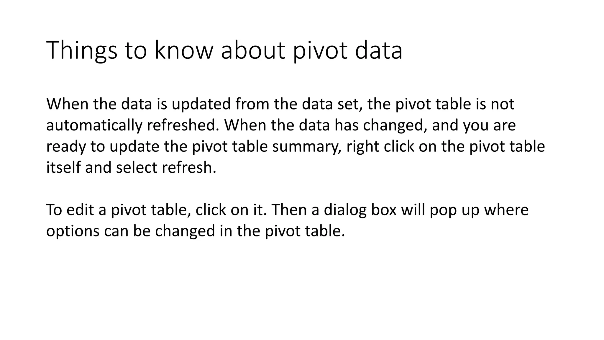 Things to know about pivot data
When the data is updated from the data set, the pivot table is not
automatically refreshed. When the data has changed, and you are
ready to update the pivot table summary, right click on the pivot table
itself and select refresh.
To edit a pivot table, click on it. Then a dialog box will pop up where
options can be changed in the pivot table.
 