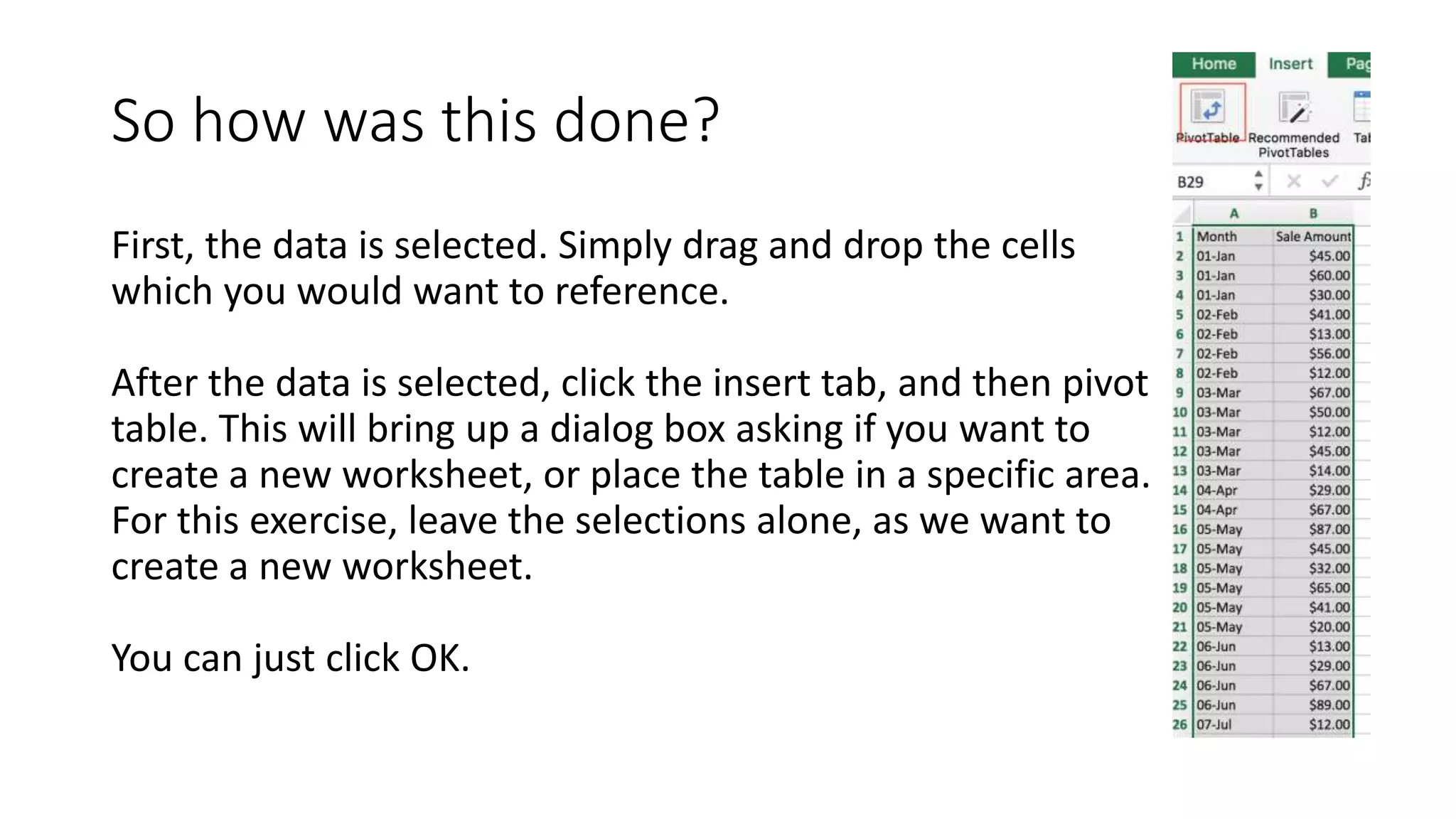 So how was this done?
First, the data is selected. Simply drag and drop the cells
which you would want to reference.
After the data is selected, click the insert tab, and then pivot
table. This will bring up a dialog box asking if you want to
create a new worksheet, or place the table in a specific area.
For this exercise, leave the selections alone, as we want to
create a new worksheet.
You can just click OK.
 