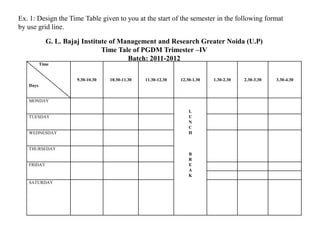 Ex. 1: Design the Time Table given to you at the start of the semester in the following format
by use grid line.

            G. L. Bajaj Institute of Management and Research Greater Noida (U.P)
                               Time Tale of PGDM Trimester –IV
                                       Batch: 2011-2012
          Time


                     9.30-10.30   10.30-11.30   11.30-12.30   12.30-1.30   1.30-2.30   2.30-3.30   3.30-4.30
   Days


   MONDAY

                                                                  L
   TUESDAY                                                        U
                                                                  N
                                                                  C
   WEDNESDAY                                                      H


   THURSEDAY
                                                                  B
                                                                  R
   FRIDAY                                                         E
                                                                  A
                                                                  K
   SATURDAY
 