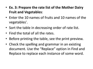 • Ex. 3: Prepare the rate list of the Mother Dairy
  Fruit and Vegetables:
• Enter the 10 names of fruits and 10 names of the
  vegetables'.
• Sort the table in decreasing order of rate list.
• Find the total of all the rates.
• Before printing the table, see the print preview.
• Check the spelling and grammar in an existing
  document. Use the “Replace” option in Find and
  Replace to replace each instance of some word.
 