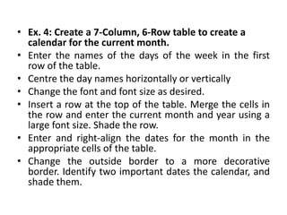 • Ex. 4: Create a 7-Column, 6-Row table to create a
  calendar for the current month.
• Enter the names of the days of the week in the first
  row of the table.
• Centre the day names horizontally or vertically
• Change the font and font size as desired.
• Insert a row at the top of the table. Merge the cells in
  the row and enter the current month and year using a
  large font size. Shade the row.
• Enter and right-align the dates for the month in the
  appropriate cells of the table.
• Change the outside border to a more decorative
  border. Identify two important dates the calendar, and
  shade them.
 
