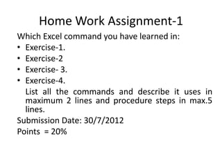 Home Work Assignment-1
Which Excel command you have learned in:
• Exercise-1.
• Exercise-2
• Exercise- 3.
• Exercise-4.
  List all the commands and describe it uses in
  maximum 2 lines and procedure steps in max.5
  lines.
Submission Date: 30/7/2012
Points = 20%
 