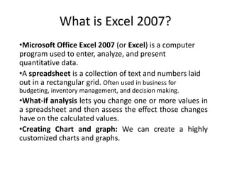 What is Excel 2007?
•Microsoft Office Excel 2007 (or Excel) is a computer
program used to enter, analyze, and present
quantitative data.
•A spreadsheet is a collection of text and numbers laid
out in a rectangular grid. Often used in business for
budgeting, inventory management, and decision making.
•What-if analysis lets you change one or more values in
a spreadsheet and then assess the effect those changes
have on the calculated values.
•Creating Chart and graph: We can create a highly
customized charts and graphs.
 
