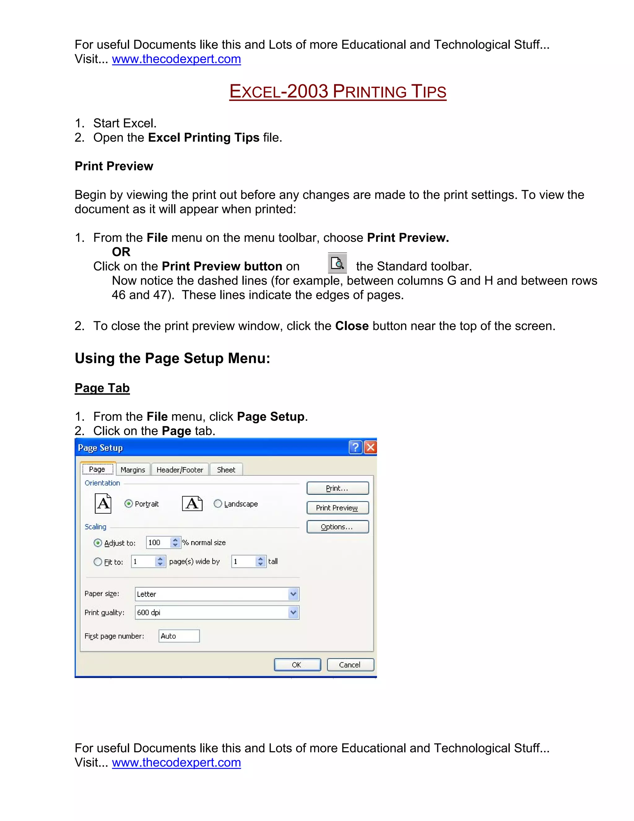 For useful Documents like this and Lots of more Educational and Technological Stuff...
Visit... www.thecodexpert.com

                            EXCEL-2003 PRINTING TIPS
1. Start Excel.
2. Open the Excel Printing Tips file.

Print Preview

Begin by viewing the print out before any changes are made to the print settings. To view the
document as it will appear when printed:

1. From the File menu on the menu toolbar, choose Print Preview.
       OR
   Click on the Print Preview button on           the Standard toolbar.
       Now notice the dashed lines (for example, between columns G and H and between rows
       46 and 47). These lines indicate the edges of pages.

2. To close the print preview window, click the Close button near the top of the screen.

Using the Page Setup Menu:
Page Tab

1. From the File menu, click Page Setup.
2. Click on the Page tab.




For useful Documents like this and Lots of more Educational and Technological Stuff...
Visit... www.thecodexpert.com
 