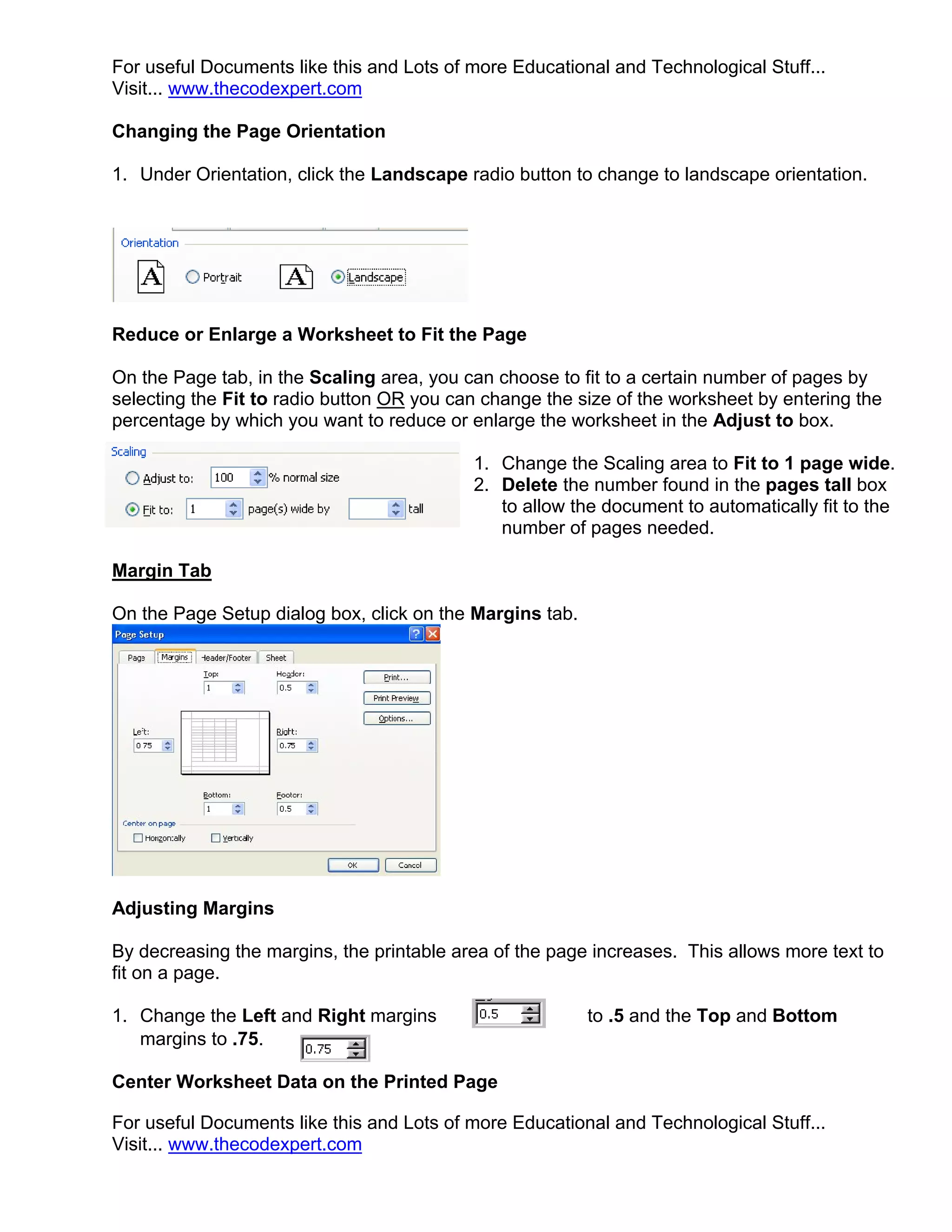 For useful Documents like this and Lots of more Educational and Technological Stuff...
Visit... www.thecodexpert.com

Changing the Page Orientation

1. Under Orientation, click the Landscape radio button to change to landscape orientation.




Reduce or Enlarge a Worksheet to Fit the Page

On the Page tab, in the Scaling area, you can choose to fit to a certain number of pages by
selecting the Fit to radio button OR you can change the size of the worksheet by entering the
percentage by which you want to reduce or enlarge the worksheet in the Adjust to box.

                                           1. Change the Scaling area to Fit to 1 page wide.
                                           2. Delete the number found in the pages tall box
                                              to allow the document to automatically fit to the
                                              number of pages needed.

Margin Tab

On the Page Setup dialog box, click on the Margins tab.




Adjusting Margins

By decreasing the margins, the printable area of the page increases. This allows more text to
fit on a page.

1. Change the Left and Right margins                      to .5 and the Top and Bottom
   margins to .75.

Center Worksheet Data on the Printed Page

For useful Documents like this and Lots of more Educational and Technological Stuff...
Visit... www.thecodexpert.com
 