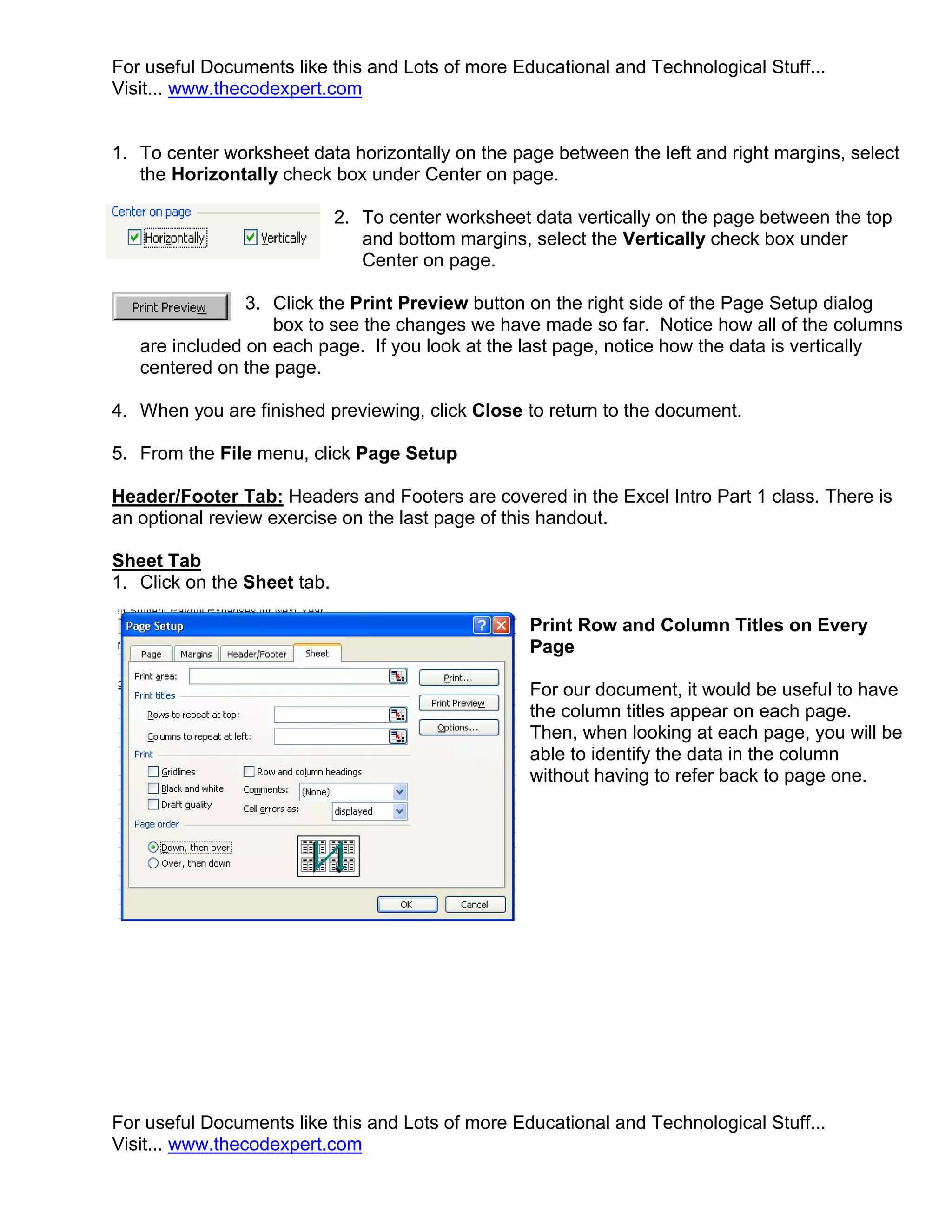 For useful Documents like this and Lots of more Educational and Technological Stuff...
Visit... www.thecodexpert.com


1. To center worksheet data horizontally on the page between the left and right margins, select
   the Horizontally check box under Center on page.

                             2. To center worksheet data vertically on the page between the top
                                and bottom margins, select the Vertically check box under
                                Center on page.

                3. Click the Print Preview button on the right side of the Page Setup dialog
                   box to see the changes we have made so far. Notice how all of the columns
   are included on each page. If you look at the last page, notice how the data is vertically
   centered on the page.

4. When you are finished previewing, click Close to return to the document.

5. From the File menu, click Page Setup

Header/Footer Tab: Headers and Footers are covered in the Excel Intro Part 1 class. There is
an optional review exercise on the last page of this handout.

Sheet Tab
1. Click on the Sheet tab.

                                                    Print Row and Column Titles on Every
                                                    Page

                                                    For our document, it would be useful to have
                                                    the column titles appear on each page.
                                                    Then, when looking at each page, you will be
                                                    able to identify the data in the column
                                                    without having to refer back to page one.




For useful Documents like this and Lots of more Educational and Technological Stuff...
Visit... www.thecodexpert.com
 