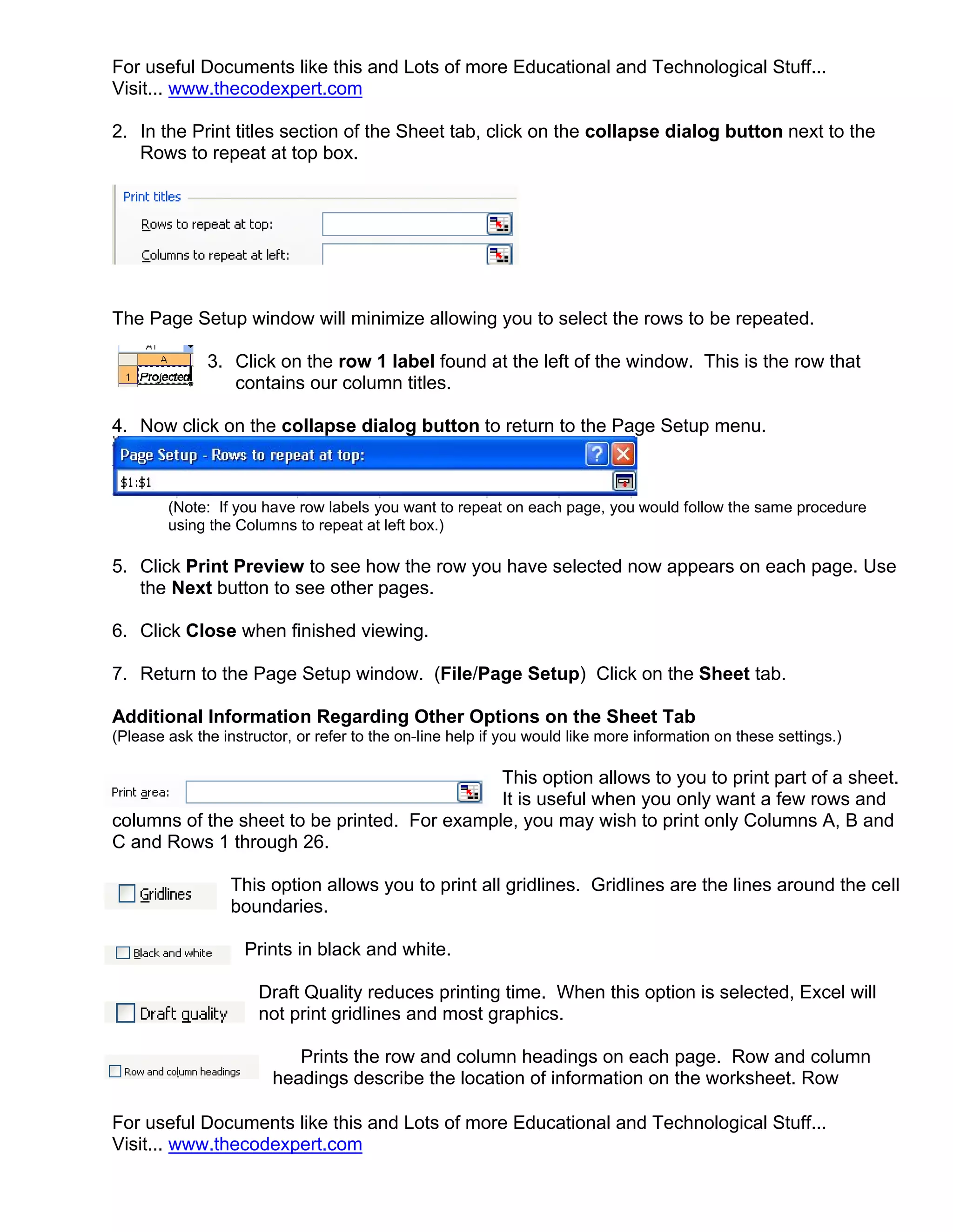 For useful Documents like this and Lots of more Educational and Technological Stuff...
Visit... www.thecodexpert.com

2. In the Print titles section of the Sheet tab, click on the collapse dialog button next to the
   Rows to repeat at top box.




The Page Setup window will minimize allowing you to select the rows to be repeated.

              3. Click on the row 1 label found at the left of the window. This is the row that
                 contains our column titles.

4. Now click on the collapse dialog button to return to the Page Setup menu.



        (Note: If you have row labels you want to repeat on each page, you would follow the same procedure
        using the Columns to repeat at left box.)

5. Click Print Preview to see how the row you have selected now appears on each page. Use
   the Next button to see other pages.

6. Click Close when finished viewing.

7. Return to the Page Setup window. (File/Page Setup) Click on the Sheet tab.

Additional Information Regarding Other Options on the Sheet Tab
(Please ask the instructor, or refer to the on-line help if you would like more information on these settings.)

                                              This option allows to you to print part of a sheet.
                                              It is useful when you only want a few rows and
columns of the sheet to be printed. For example, you may wish to print only Columns A, B and
C and Rows 1 through 26.

                  This option allows you to print all gridlines. Gridlines are the lines around the cell
                  boundaries.

                    Prints in black and white.

                      Draft Quality reduces printing time. When this option is selected, Excel will
                      not print gridlines and most graphics.

                           Prints the row and column headings on each page. Row and column
                        headings describe the location of information on the worksheet. Row

For useful Documents like this and Lots of more Educational and Technological Stuff...
Visit... www.thecodexpert.com
 