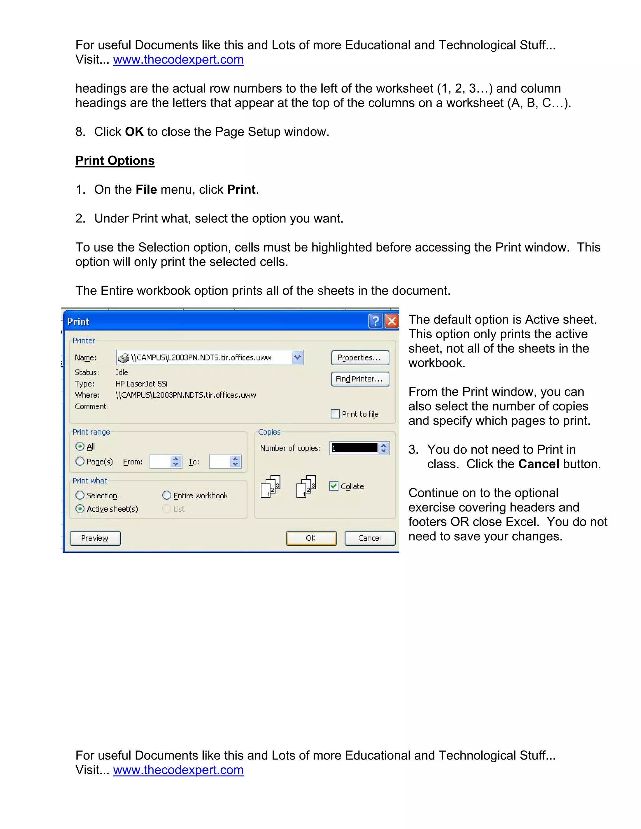 For useful Documents like this and Lots of more Educational and Technological Stuff...
Visit... www.thecodexpert.com

headings are the actual row numbers to the left of the worksheet (1, 2, 3…) and column
headings are the letters that appear at the top of the columns on a worksheet (A, B, C…).

8. Click OK to close the Page Setup window.

Print Options

1. On the File menu, click Print.

2. Under Print what, select the option you want.

To use the Selection option, cells must be highlighted before accessing the Print window. This
option will only print the selected cells.

The Entire workbook option prints all of the sheets in the document.

                                                            The default option is Active sheet.
                                                            This option only prints the active
                                                            sheet, not all of the sheets in the
                                                            workbook.

                                                            From the Print window, you can
                                                            also select the number of copies
                                                            and specify which pages to print.

                                                            3. You do not need to Print in
                                                               class. Click the Cancel button.

                                                            Continue on to the optional
                                                            exercise covering headers and
                                                            footers OR close Excel. You do not
                                                            need to save your changes.




For useful Documents like this and Lots of more Educational and Technological Stuff...
Visit... www.thecodexpert.com
 