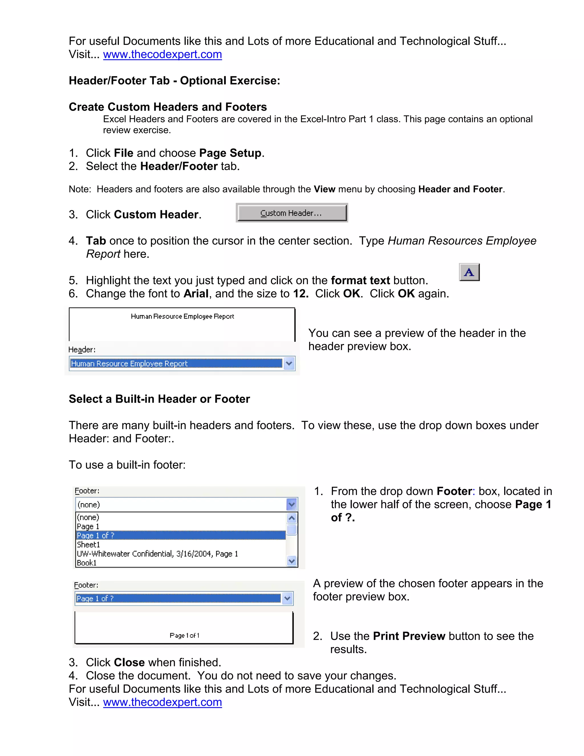 For useful Documents like this and Lots of more Educational and Technological Stuff...
Visit... www.thecodexpert.com

Header/Footer Tab - Optional Exercise:

Create Custom Headers and Footers
       Excel Headers and Footers are covered in the Excel-Intro Part 1 class. This page contains an optional
       review exercise.

1. Click File and choose Page Setup.
2. Select the Header/Footer tab.
Note: Headers and footers are also available through the View menu by choosing Header and Footer.

3. Click Custom Header.

4. Tab once to position the cursor in the center section. Type Human Resources Employee
   Report here.

5. Highlight the text you just typed and click on the format text button.
6. Change the font to Arial, and the size to 12. Click OK. Click OK again.


                                                       You can see a preview of the header in the
                                                       header preview box.



Select a Built-in Header or Footer

There are many built-in headers and footers. To view these, use the drop down boxes under
Header: and Footer:.

To use a built-in footer:

                                                        1. From the drop down Footer: box, located in
                                                           the lower half of the screen, choose Page 1
                                                           of ?.




                                                        A preview of the chosen footer appears in the
                                                        footer preview box.


                                                        2. Use the Print Preview button to see the
                                                           results.
3. Click Close when finished.
4. Close the document. You do not need to save your changes.
For useful Documents like this and Lots of more Educational and Technological Stuff...
Visit... www.thecodexpert.com
 