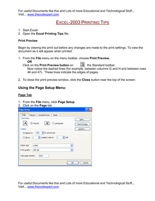 For useful Documents like this and Lots of more Educational and Technological Stuff...
Visit... www.thecodexpert.com

                            EXCEL-2003 PRINTING TIPS
1. Start Excel.
2. Open the Excel Printing Tips file.

Print Preview

Begin by viewing the print out before any changes are made to the print settings. To view the
document as it will appear when printed:

1. From the File menu on the menu toolbar, choose Print Preview.
       OR
   Click on the Print Preview button on           the Standard toolbar.
       Now notice the dashed lines (for example, between columns G and H and between rows
       46 and 47). These lines indicate the edges of pages.

2. To close the print preview window, click the Close button near the top of the screen.

Using the Page Setup Menu:
Page Tab

1. From the File menu, click Page Setup.
2. Click on the Page tab.




For useful Documents like this and Lots of more Educational and Technological Stuff...
Visit... www.thecodexpert.com
 