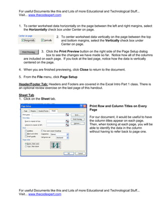 For useful Documents like this and Lots of more Educational and Technological Stuff...
Visit... www.thecodexpert.com


1. To center worksheet data horizontally on the page between the left and right margins, select
   the Horizontally check box under Center on page.

                             2. To center worksheet data vertically on the page between the top
                                and bottom margins, select the Vertically check box under
                                Center on page.

                3. Click the Print Preview button on the right side of the Page Setup dialog
                   box to see the changes we have made so far. Notice how all of the columns
   are included on each page. If you look at the last page, notice how the data is vertically
   centered on the page.

4. When you are finished previewing, click Close to return to the document.

5. From the File menu, click Page Setup

Header/Footer Tab: Headers and Footers are covered in the Excel Intro Part 1 class. There is
an optional review exercise on the last page of this handout.

Sheet Tab
1. Click on the Sheet tab.

                                                    Print Row and Column Titles on Every
                                                    Page

                                                    For our document, it would be useful to have
                                                    the column titles appear on each page.
                                                    Then, when looking at each page, you will be
                                                    able to identify the data in the column
                                                    without having to refer back to page one.




For useful Documents like this and Lots of more Educational and Technological Stuff...
Visit... www.thecodexpert.com
 