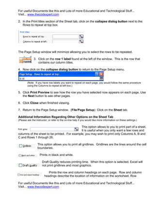 For useful Documents like this and Lots of more Educational and Technological Stuff...
Visit... www.thecodexpert.com

2. In the Print titles section of the Sheet tab, click on the collapse dialog button next to the
   Rows to repeat at top box.




The Page Setup window will minimize allowing you to select the rows to be repeated.

              3. Click on the row 1 label found at the left of the window. This is the row that
                 contains our column titles.

4. Now click on the collapse dialog button to return to the Page Setup menu.



        (Note: If you have row labels you want to repeat on each page, you would follow the same procedure
        using the Columns to repeat at left box.)

5. Click Print Preview to see how the row you have selected now appears on each page. Use
   the Next button to see other pages.

6. Click Close when finished viewing.

7. Return to the Page Setup window. (File/Page Setup) Click on the Sheet tab.

Additional Information Regarding Other Options on the Sheet Tab
(Please ask the instructor, or refer to the on-line help if you would like more information on these settings.)

                                              This option allows to you to print part of a sheet.
                                              It is useful when you only want a few rows and
columns of the sheet to be printed. For example, you may wish to print only Columns A, B and
C and Rows 1 through 26.

                  This option allows you to print all gridlines. Gridlines are the lines around the cell
                  boundaries.

                    Prints in black and white.

                      Draft Quality reduces printing time. When this option is selected, Excel will
                      not print gridlines and most graphics.

                           Prints the row and column headings on each page. Row and column
                        headings describe the location of information on the worksheet. Row

For useful Documents like this and Lots of more Educational and Technological Stuff...
Visit... www.thecodexpert.com
 